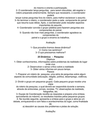 do mesmo e orienta a participação.
   2- O coordenador lança perguntas, para serem discutidas, até esgotar o
   roteiro preparado anteriormente. Sempre que necessário, o coordenador
                                    poderá
  lançar outras perguntas fora do roteiro, para melhor esclarecer o assunto.
 3- Ao terminar o roteiro, o coordenador pede a cada componente do painel
    que resuma suas idéias. Após, o coordenador pode ressaltar aspectos
                            importantes do assunto.
    4- Coordenador convida o grupo (platéia) para fazerem perguntas aos
                            componentes do painel.
       5- Quando não tiver mais perguntas, o coordenador agradece os
                                componentes do
                   painel e o grupo e encerra os trabalhos.

                                 Avaliação

                 1- Que proveitos tiramos dessa dinâmica?
                          2- Como nos sentimos?
                      3- O que precisamos melhorar?

                           25 Dinâmica: - Pesquisa
                                     Objetvos
 1- Obter conhecimentos, informações sobre problemas da realidade do lugar
                                    onde vive.
                2- Desenvolver o senso crítico sobre a realidade
                   3- Obter vários informes em pouco tempo.
                                       Passos
  1- Preparar um roteiro de pesquisa, uma série de perguntas sobre algum
 aspecto da comunidade (educação, religião, política, desemprego, violência,
                                         etc)
  2- Dividir o grupo em pequenos grupos. Cada pequeno grupo recebe uma
                                        cópia
    do roteiro da pesquisa, o qual deverá ser respondido durante a semana,
     através de entrevistas, jornais, revistas, TV, observações da realidade,
                                 fotografias, etc.
    3- Equipe de Coordenação recolhe as respostas e prepara uma síntese,
   aproveitando ao máximo, os resultados trazidos pelos pequenos grupos.
    4- Na reunião seguinte, apresenta a síntese para o grupo e abre-se um
debate, enriquecendo-o com fatos e acontecimentos do lugar, coma finalidade
                                         de:
           a) descobrir as causas dos problemas e pistas de solução.

                                 AvaliaçÃo:
 