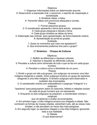 Objetivos
         1- Organizar informações sobre um determinado assunto
  2- Desenvolver a expressão oral, o raciocínio, o espírito de cooperação e
                                  socialização.
                          3- Sintetizar idéias e fatos.
           4- Transmitir idéias com pronúncia adequada e correta.
                                     Passos:
                         1- Formar pequenos grupos.
        2- O coordenador apresenta o tema para estudo, pesquisa.
                  3- Cada grupo pesquisa e estuda o tema.
                  4- Cada grupo sintetiza as idéias do tema.
 5- Elaboração das notícias para apresentação, de forma bastante criativa.
                     6- Apresentação do jornal ao grupão.
                                    Avaliação
              1- Quais os momentos que mais nos agradaram?
              2- Que ensinamentos podemos tirar para o grupo?

                   27 Dinâmica:    Choque de Culturas

                                     Objetivos:
                  1- Refletir as diferenças e riquezas culturais.
                  2- Valorizar e respeitar as diferentes culturas.
  3- Perceber a cultura como dimensão de tudo o que se faz em cada grupo
                                      humano.
              4- Perceber a cultura como a identidade de um povo.
                                       Passos
  1- Dividir o grupo em três sub-grupos. Um subgrupo vai encenar uma tribo
indígena chegando a cidade. Outro subgrupo encena um grupo de operários
    chegando a uma tribo indígena. O terceiro subgrupo será observador e
                            avaliador das encenações.
    2- O coordenador orienta com antecedência o subgrupo "indígena" e o
                                      subgrupo
"operários" para pesquisarem sobre os costumes, hábitos e relações sociais
                 de cada do grupo humano que vai representar.
     3- Enquanto os dois subgrupos se preparam, o coordenador orienta o
                                      subgrupo
                   que vai observar e avaliar as encenações.
  4- Em primeiro lugar, a tribo indígena encena sua chegada à cidade. Não
conhecem as formas de nossas cidades, estranham tudo, até as coisas mais
             simples, e não percebem os riscos das mais perigosas.
 5- Em segundo lugar, os operários chegam a uma tribo indígena, ignorando
                               toda a sua realidade.
                                     6- Debate
                               - O que observamos?
 