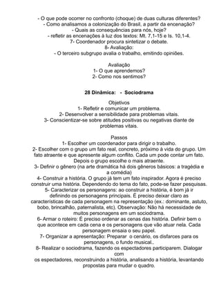 - O que pode ocorrer no confronto (choque) de duas culturas diferentes?
      - Como analisamos a colonização do Brasil, a partir da encenação?
                     - Quais as consequências para nós, hoje?
        - refletir as encenações à luz dos textos: Mt. 7,1-15 e Is. 10,1-4.
                    7- Coordenador procura sintetizar o debate.
                                   8- Avaliação:
            - O terceiro subgrupo avalia o trabalho, emitindo opiniões.

                                 Avaliação
                           1- O que aprendemos?
                           2- Como nos sentimos?


                        28 Dinâmica: - Sociodrama

                                   Objetivos
                    1- Refletir e comunicar um problema.
           2- Desenvolver a sensibilidade para problemas vitais.
     3- Conscientizar-se sobre atitudes positivas ou negativas diante de
                                problemas vitais.

                                       Passos
                1- Escolher um coordenador para dirigir o trabalho.
 2- Escolher com o grupo um fato real, concreto, próximo à vida do grupo. Um
  fato atraente e que apresente algum conflito. Cada um pode contar um fato.
                     Depois o grupo escolhe o mais atraente.
  3- Definir o gênero (na arte dramática há dois gêneros básicos: a tragédia e
                                    a comédia)
    4- Construir a história. O grupo já tem um fato inspirador. Agora é preciso
construir uma história. Dependendo do tema do fato, pode-se fazer pesquisas.
        5- Caracterizar os personagens: ao construir a história, é bom já ir
          definindo os personagens principais. É preciso deixar claro as
características de cada personagem na representação (ex.: dominante, astuto,
    bobo, brincalhão, paternalista, etc). Observação: Não há necessidade de
                     muitos personagens em um sociodrama.
    6- Armar o roteiro: É preciso ordenar as cenas das história. Definir bem o
    que acontece em cada cena e os personagens que vão atuar nela. Cada
                          personagem ensaia o seu papel.
     7- Organizar a apresentação: Preparar o cenário, os disfarces para os
                           personagens, o fundo musical..
   8- Realizar o sociodrama, fazendo os espectadores participarem. Dialogar
                                         com
  os espectadores, reconstruindo a história, analisando a história, levantando
                          propostas para mudar o quadro.
 