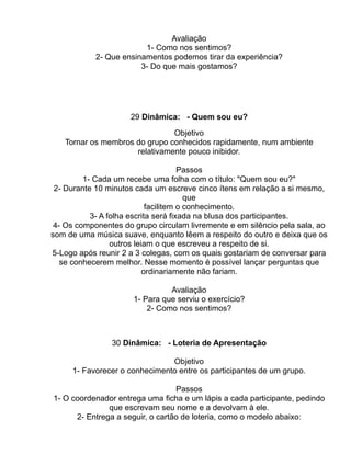 Avaliação
                         1- Como nos sentimos?
            2- Que ensinamentos podemos tirar da experiência?
                        3- Do que mais gostamos?




                     29 Dinâmica: - Quem sou eu?

                               Objetivo
   Tornar os membros do grupo conhecidos rapidamente, num ambiente
                     relativamente pouco inibidor.

                                      Passos
         1- Cada um recebe uma folha com o título: "Quem sou eu?"
 2- Durante 10 minutos cada um escreve cinco ítens em relação a si mesmo,
                                        que
                            facilitem o conhecimento.
           3- A folha escrita será fixada na blusa dos participantes.
 4- Os componentes do grupo circulam livremente e em silêncio pela sala, ao
som de uma música suave, enquanto lêem a respeito do outro e deixa que os
                 outros leiam o que escreveu a respeito de si.
5-Logo após reunir 2 a 3 colegas, com os quais gostariam de conversar para
   se conhecerem melhor. Nesse momento é possível lançar perguntas que
                           ordinariamente não fariam.

                                Avaliação
                      1- Para que serviu o exercício?
                          2- Como nos sentimos?



                30 Dinâmica: - Loteria de Apresentação

                               Objetivo
     1- Favorecer o conhecimento entre os participantes de um grupo.

                                  Passos
1- O coordenador entrega uma ficha e um lápis a cada participante, pedindo
               que escrevam seu nome e a devolvam à ele.
      2- Entrega a seguir, o cartão de loteria, como o modelo abaixo:
 