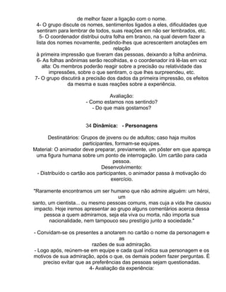 de melhor fazer a ligação com o nome.
  4- O grupo discute os nomes, sentimentos ligados a eles, dificuldades que
  sentiram para lembrar de todos, suas reações em não ser lembrados, etc.
    5- O coordenador distribui outra folha em branco, na qual devem fazer a
  lista dos nomes novamente, pedindo-lhes que acrescentem anotações em
                                     relação
  à primeira impressão que tiveram das pessoas, deixando a folha anônima.
  6- As folhas anônimas serão recolhidas, e o coordenador irá lê-las em voz
     alta: Os membros poderão reagir sobre a precisão ou relatividade das
         impressões, sobre o que sentiram, o que lhes surpreendeu, etc.
 7- O grupo discutirá a precisão dos dados da primeira impressão, os efeitos
                da mesma e suas reações sobre a experiência.

                                 Avaliação:
                       - Como estamos nos sentindo?
                          - Do que mais gostamos?


                      34 Dinâmica: - Personagens

      Destinatários: Grupos de jovens ou de adultos; caso haja muitos
                      participantes, formam-se equipes.
Material: O animador deve preparar, previamente, um pôster em que apareça
 uma figura humana sobre um ponto de interrogação. Um cartão para cada
                                    pessoa.
                               Desenvolvimento:
 - Distribuído o cartão aos participantes, o animador passa à motivação do
                                   exercício.

"Raramente encontramos um ser humano que não admire alguém: um héroi,
                                    um
santo, um cientista... ou mesmo pessoas comuns, mas cuja a vida lhe causou
 impacto. Hoje iremos apresentar ao grupo alguns comentários acerca dessa
     pessoa a quem admiramos, seja ela viva ou morta, não importa sua
       nacionalidade, nem tampouco seu prestígio junto a sociedade."

- Convidam-se os presentes a anotarem no cartão o nome da personagem e
                                     as
                          razões de sua admiração.
- Logo após, reúnem-se em equipe e cada qual indica sua personagem e os
motivos de sua admiração, após o que, os demais podem fazer perguntas. É
    preciso evitar que as preferências das pessoas sejam questionadas.
                        4- Avaliação da experiência:
 