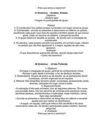 - Para que serviu o exercício?

                     35 Dinâmica: - Cartões Postais
                                   Objetivos
                                - Quebrar gelo
                    - Integrar os participantes do grupo.

                                  Passos
1- O coordenador fixa cartões postais numerados num lugar visível ao grupo.
2- Coordenador convida os presentes a observarem em silêncio os postais,.
escolhendo cada qual o que mais lhe agrada e também aquele de que menos
          gosta. Cada um escreve no caderno, o porquê da escolha.
  3- O grupo observa e escolhe os postais, de acordo com a orientação do
                                coordenador.
4- No plenário, cada pessoa comenta sua escolha; em primeiro lugar, indicam
     os postais que não lhes agradaram e, a seguir, aqueles de que mais
                                 gostaram.
                                 Avaliação
      - O que descobrimos acerca dos demais, através desse exercício?
                           - Como nos sentimos?


                     36 Dinâmica: - A foto Preferida

                                   1- Objetivos:
     - Começar a integração do grupo, partindo do conhecimento mútuo.
         - Romper o gelo desde o princípio, a fim de desfazer tensões.
 2- Destinatários: Grupos de jovens ou de adultos; se os participantes forem
                 numerosos, convém organizar-se em equipes.
3- Material: Oito fotografias tamanho pôster, numeradas, apresentando cenas
                  diversas, colocadas em lugar visível a todos.
                               3- Desenvolvimento:
 - A motivação é feita pelo animador, com as seguintes palavras: "Em nossa
  comunicação diária, nós nos servimos de símbolos para expressar coisas,
  identificar pessoas, acontecimentos e instituições: neste momento, vamos
                             fazer algo semelhante".
 - Convida os presentes a observarem as fotografias em silêncio e escolher
                    aquela com que melhor se identificarem.
      - A seguir, em equipe, cada qual indica a foto escolhida e faz seus
   comentários sobre ela. Os demais participantes podem interferir, fazendo
                                    perguntas.
                                   4- Avaliação:
                         - Para que serviu o exercício?
 