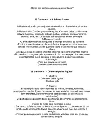- Como nos sentimos durante a experiência?




                     37 Dinâmica: - A Palavra Chave


    1- Destinatários: Grupos de jovens ou de adultos. Pode-se trabalhar em
                                      equipes.
    2- Material: Oito Cartões para cada equipe. Cada um deles contém uma
    palavra: Amizade, liberdade, diálogo, justiça, verdade, companheirismo,
         bravura, ideal, etc. Os cartões são colocados em um envelope.
                                3- Desenvolvimento:
       - O animador organiza as equipes e entrega o material de trabalho.
    - Explica a maneira de executar a dinâmica. As pessoas retiram um dos
      cartões (do envelope); cada qual fala sobre o significado que atribui à
                                       palavra.
  - A seguir, a equipe escolhe uma das palavras e prepara uma frase alusiva.
- No plenário, começa-se pela apresentação de cada equipe, dizendo o nome
       dos integrantes e, em seguida, a frase alusiva à palavra escolhida.
                                    5- Avaliação:
                           - Para que serviu o exercício?
                          - Como estamos nos sentindo?


                 38 Dinâmica: - Conhecer pelas Figuras

                                 1- Objetivo:
                          - Conhecer pelas figuras.
                               - Quebrar gelo

                                    2- Passos:
        - Espalhar pela sala vários recortes de jornais, revistas, folhinhas,
propagandas, etc (as figuras devem ser as mais variadas possível, com temas
         bem diferentes, para dar maiores possibilidades de escolha aos
                                  participantes).
  - Os participantes passam diante das figuras, observando-as atentamente.
                                       Uma
                     música de fundo para favorecer o clima.
 - Dar tempo suficiente para conhecer todas as figuras, o coordenador dá um
    sinal e cada participante deverá apanhar a figura que mais lhe chamou a
                                     atenção.
  - Formar pequenos grupos e cada participante vai dizer para seu grupo por
                              que escolheu a figura.
 