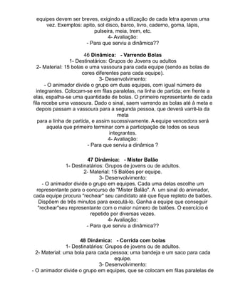 equipes devem ser breves, exigindo a utilização de cada letra apenas uma
     vez. Exemplos: apito, sol disco, barco, livro, caderno, goma, lápis,
                         pulseira, meia, trem, etc.
                                4- Avaliação:
                     - Para que serviu a dinâmica??

                        46 Dinâmica: - Varrendo Bolas
                 1- Destinatários: Grupos de Jovens ou adultos
  2- Material: 15 bolas e uma vassoura para cada equipe (sendo as bolas de
                       cores diferentes para cada equipe).
                               3- Desenvolvimento:
      - O animador divide o grupo em duas equipes, com igual número de
  integrantes. Colocam-se em filas paralelas, na linha de partida; em frente a
elas, espalha-se uma quantidade de bolas. O primeiro representante de cada
fila recebe uma vassoura. Dado o sinal, saem varrendo as bolas até à meta e
  depois passam a vassoura para a segunda pessoa, que deverá varrê-la da
                                       meta
   para a linha de partida, e assim sucessivamente. A equipe vencedora será
       aquela que primeiro terminar com a participação de todos os seus
                                   integrantes.
                                   4- Avaliação:
                          - Para que serviu a dinâmica ?

                        47 Dinâmica: - Mister Balão
             1- Destinatários: Grupos de jovens ou de adultos.
                      2- Material: 15 Balões por equipe.
                            3- Desenvolvimento:
    - O animador divide o grupo em equipes. Cada uma delas escolhe um
 representante para o concurso de "Mister Balão". A um sinal do animador,
cada equipe procura "rechear" seu candidato até que fique repleto de balões.
  Dispõem de três minutos para executá-lo. Ganha a equipe que conseguir
  "rechear"seu representante com o maior número de balões. O exercício é
                         repetido por diversas vezes.
                                 4- Avaliação:
                       - Para que serviu a dinâmica??

                      48 Dinâmica: - Corrida com bolas
                1- Destinatários: Grupos de jovens ou de adultos.
  2- Material: uma bola para cada pessoa; uma bandeja e um saco para cada
                                     equipe.
                               3- Desenvolvimento:
- O animador divide o grupo em equipes, que se colocam em filas paralelas de
 
