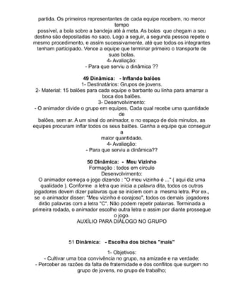 partida. Os primeiros representantes de cada equipe recebem, no menor
                                    tempo
 possível, a bola sobre a bandeja até à meta. As bolas que chegam a seu
destino são depositadas no saco. Logo a seguir, a segunda pessoa repete o
mesmo procedimento, e assim sucessivamente, até que todos os integrantes
 tenham participado. Vence a equipe que terminar primeiro o transporte de
                                 suas bolas.
                                4- Avaliação:
                       - Para que serviu a dinâmica ??

                        49 Dinâmica: - Inflando balões
                       1- Destinatários: Grupos de jovens.
  2- Material: 15 balões para cada equipe e barbante ou linha para amarrar a
                                boca dos balões.
                              3- Desenvolvimento:
 - O animador divide o grupo em equipes. Cada qual recebe uma quantidade
                                        de
   balões, sem ar. A um sinal do animador, e no espaço de dois minutos, as
equipes procuram inflar todos os seus balões. Ganha a equipe que conseguir
                                         a
                                maior quantidade.
                                  4- Avaliação:
                         - Para que serviu a dinâmica??

                        50 Dinâmica: - Meu Vizinho
                         Formação : todos em círculo
                               Desenvolvimento:
   O animador começa o jogo dizendo : "O meu vizinho é ..." ( aqui diz uma
    qualidade ). Conforme a letra que inicia a palavra dita, todos os outros
 jogadores devem dizer palavras que se iniciem com a mesma letra. Por ex.,
 se o animador disser: "Meu vizinho é corajoso", todos os demais jogadores
   dirão palavras com a letra "C". Não podem repetir palavras. Terminada a
primeira rodada, o animador escolhe outra letra e assim por diante prossegue
                                    o jogo.
                    AUXÍLIO PARA DIÁLOGO NO GRUPO


               51 Dinâmica: - Escolha dos bichos "mais"

                                 1- Objetivos:
     - Cultivar uma boa convivência no grupo, na amizade e na verdade;
 - Perceber as razões da falta de fraternidade e dos conflitos que surgem no
                    grupo de jovens, no grupo de trabalho;
 