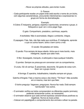 - Rever as próprias atitudes, para tentar mudar.

                                 2- Passos:
- Cada participante recebe um papel onde está escrito o nome de um bicho,
  com algumas características, procurando interiorizá-las e expressá-las no
                      grupo em forma de dramatização.

                                  Exemplo:
A Cobra: É traiçoeira, perigosa, esperta e oportunista, envenena o grupo, é
                 fofoqueira e quer ver o circo pegar fogo.

           O gato: Companheiro, prestativo, carinhoso, esperto.

        A borboleta: Não é acomodada. Alegra o ambiente, integra.

O papagaio: Fala, fala, não fala nada que contribua. É inteligente, aprende
            o que os outros fazem, tanto o bem como o mal.

                     O cavalo: Dá patadas em todos.

   O pavão: Fica sempre de leque aberto. Acha que é mais bonito, mais
                   inteligente, aquele que sabe mais.

    O Boi: Sossegado, tranquilo, é esforçado e topa qualquer trabalho.

   O pombo: Sempre se preocupa em conversar com os companheiros.

 O urubu: Só vê carniça. É pessimista, descrente. Só gosta de coisa ruim.
                         Quer ver o grupo morrer.

      A formiga: É operária, trabalhadeira, trabalha sempre em grupo.

Galinha d'Angola: Fala a mesma coisa o dia inteiro: "Tô fraco". Não acredita
                     em si mesma, mas tem que falar.

  O bicho preguiça: Vagaroso, preguiçoso. Nunca faz nada. Está sempre
                        "pendurado" nos outros.

- O animador verifica se todos compreendem os diferentes papéis (animais),
               podendo acrescentar outros, se necessário.
- O animador observe que cada animal expressa características positivas ou
                      negativas. Nunca as duas juntas.
- Colocar em papelógrafo o comportamento dos animais e afixar na parede.
 