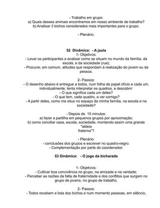 - Trabalho em grupo:
  a) Quais desses animais encontramos em nosso ambiente de trabalho?
     b) Analisar 3 bichos considerados mais importantes para o grupo.

                                - Plenário.



                           52 Dinâmica: - A jaula
                                 1- Objetivos:
 - Levar os participantes a analisar como se situam no mundo da família, da
                         escola, e da sociedade (rua);
- Procurar, em comum, atitudes que respondam à realização do jovem ou da
                                    pessoa.

                                    2- Passos:
- O desenho abaixo é entregue a todos, num folha de papel ofício e cada um,
            individualmente, tenta interpretar os quadros, e descobrir:
                         - O que significa cada um deles?
                     - O que tem, cada quadro, a ver comigo?
  - A partir deles, como me situo no espaço da minha família, na escola e na
                                    sociedade?

                          - Depois de 10 minutos:
        a) fazer a partilha em pequenos grupos por aproximação;
  b) como conciliar casa, escola, sociedade, montando assim uma grande
                                    "aldeia
                                  fraterna"?

                                - Plenário:
           - conclusões dos grupos e escrever no quadro-negro.
               - Complementação por parte do coordenador.

                  53 Dinâmica: - O jogo da bicharada


                                1- Objetivos:
      - Cultivar boa convivência no grupo, na amizade e na verdade;
- Perceber as razões da falta de fraternidade e dos conflitos que surgem no
                   grupo de jovens, no grupo de trabalho.

                                2- Passos:
 - Todos recebem a lista dos bichos e num momento pessoas, em silêncio,
 