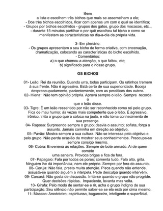 lêem
         a lista e escolhem três bichos que mais se assemelham a ele;
  - Dos três bichos escolhidos, ficar com apenas um com o qual se identifica;
- Grupos por bichos escolhidos - grupos dos gatos, grupo dos macacos, etc...
     - durante 15 minutos partilhar o por quê escolheu tal bicho e como se
           manifestam as características no dia-a-dia da própria vida.

                                3- Em plenário:
  - Os grupos apresentam o seu bicho de forma criativa, com encenação,
      dramatização, colocando as características do bicho escolhido.
                                - Comentários:
               a) o que chamou a atenção, o que faltou, etc;
                     b) significado para o nosso grupo.

                                OS BICHOS

01- Leão: Rei da reunião. Quando urra, todos participam. Os ratinhos tremem
    à sua frente. Não é agressivo. Está certo de sua superioridade. Boceja
     despreocupadamente, pacientemente, com as peraltices dos outros.
02- Hiena: Não tem opinião própria. Aprova sempre o leão. Sempre recorda
                                        o
                                que o leão disse.
03- Tigre: É um leão ressentido por não ser reconhecido como rei pelo grupo.
   Fica de mau humor, às vezes mais competente que o leão. É agressivo,
  irônico, irrita o grupo que o coloca na jaula, e não toma conhecimento de
                                  sua presença.
 04- Raposa: Surpreende sempre o grupo; desvia o assunto; sofista, força o
                 assunto. Jamais caminha em direção ao objetivo.
  05- Pavão: Mostra sempre a sua cultura. Não se interessa pelo objetivo e
pelo grupo. Não perde ocasião de mostrar seus conhecimentos. Preocupa-se
                            sempre consigo mesmo.
   06- Cobra: Envenena as relações. Sempre de bote armado. Ai de quem
                                     comete
                    uma asneira. Provoca brigas e fica de fora.
     07- Papagaio: Fala por todos os poros; comenta tudo. Fala alto, grita.
 Ninguém lhe dá importância, nem ele próprio. Sempre por fora do assunto.
   08- Coruja: Não fala, presta muita atenção. Pisca quando não entende.
  assusta-se quando alguém a interpela. Pede desculpa quando intervém.
09- Carcará: Não gosta de discussão. Irrita-se quando o grupo não progride.
             Quer decisões rápidas. Impaciente, levanta mas volta.
     10- Girafa: Pelo modo de sentar-se e rir, acha o grupo indigno de sua
participação. Seu silêncio não permite saber-se se ela está por cima mesmo.
  11- Macaco: Anedoteiro, espirituoso, bagunceiro, inteligente e superficial.
 