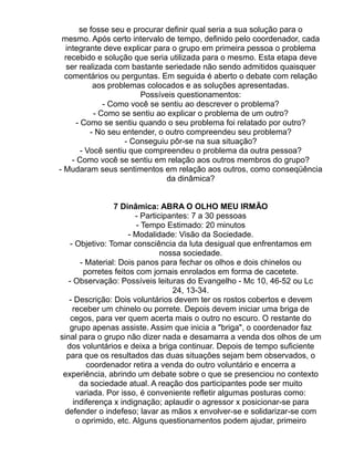 se fosse seu e procurar definir qual seria a sua solução para o
 mesmo. Após certo intervalo de tempo, definido pelo coordenador, cada
  integrante deve explicar para o grupo em primeira pessoa o problema
  recebido e solução que seria utilizada para o mesmo. Esta etapa deve
   ser realizada com bastante seriedade não sendo admitidos quaisquer
  comentários ou perguntas. Em seguida é aberto o debate com relação
            aos problemas colocados e as soluções apresentadas.
                         Possíveis questionamentos:
               - Como você se sentiu ao descrever o problema?
            - Como se sentiu ao explicar o problema de um outro?
      - Como se sentiu quando o seu problema foi relatado por outro?
           - No seu entender, o outro compreendeu seu problema?
                     - Conseguiu pôr-se na sua situação?
        - Você sentiu que compreendeu o problema da outra pessoa?
    - Como você se sentiu em relação aos outros membros do grupo?
- Mudaram seus sentimentos em relação aos outros, como conseqüência
                                da dinâmica?


                 7 Dinâmica: ABRA O OLHO MEU IRMÃO
                        - Participantes: 7 a 30 pessoas
                        - Tempo Estimado: 20 minutos
                      - Modalidade: Visão da Sociedade.
    - Objetivo: Tomar consciência da luta desigual que enfrentamos em
                                nossa sociedade.
       - Material: Dois panos para fechar os olhos e dois chinelos ou
        porretes feitos com jornais enrolados em forma de cacetete.
   - Observação: Possíveis leituras do Evangelho - Mc 10, 46-52 ou Lc
                                   24, 13-34.
   - Descrição: Dois voluntários devem ter os rostos cobertos e devem
     receber um chinelo ou porrete. Depois devem iniciar uma briga de
    cegos, para ver quem acerta mais o outro no escuro. O restante do
   grupo apenas assiste. Assim que inicia a "briga", o coordenador faz
sinal para o grupo não dizer nada e desamarra a venda dos olhos de um
  dos voluntários e deixa a briga continuar. Depois de tempo suficiente
  para que os resultados das duas situações sejam bem observados, o
         coordenador retira a venda do outro voluntário e encerra a
 experiência, abrindo um debate sobre o que se presenciou no contexto
       da sociedade atual. A reação dos participantes pode ser muito
      variada. Por isso, é conveniente refletir algumas posturas como:
     indiferença x indignação; aplaudir o agressor x posicionar-se para
 defender o indefeso; lavar as mãos x envolver-se e solidarizar-se com
      o oprimido, etc. Alguns questionamentos podem ajudar, primeiro
 