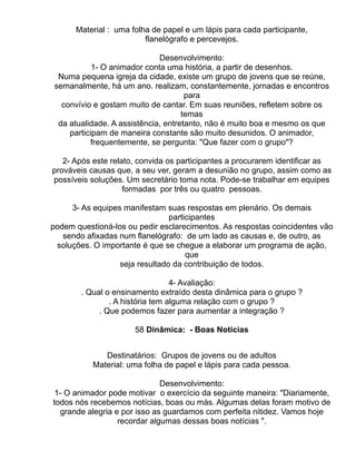 Material : uma folha de papel e um lápis para cada participante,
                         flanelógrafo e percevejos.

                              Desenvolvimento:
            1- O animador conta uma história, a partir de desenhos.
  Numa pequena igreja da cidade, existe um grupo de jovens que se reúne,
 semanalmente, há um ano. realizam, constantemente, jornadas e encontros
                                      para
   convívio e gostam muito de cantar. Em suas reuniões, refletem sobre os
                                     temas
  da atualidade. A assistência, entretanto, não é muito boa e mesmo os que
     participam de maneira constante são muito desunidos. O animador,
           frequentemente, se pergunta: "Que fazer com o grupo"?

   2- Após este relato, convida os participantes a procurarem identificar as
prováveis causas que, a seu ver, geram a desunião no grupo, assim como as
possíveis soluções. Um secretário toma nota. Pode-se trabalhar em equipes
                    formadas por três ou quatro pessoas.

     3- As equipes manifestam suas respostas em plenário. Os demais
                                participantes
podem questioná-los ou pedir esclarecimentos. As respostas coincidentes vão
   sendo afixadas num flanelógrafo: de um lado as causas e, de outro, as
 soluções. O importante é que se chegue a elaborar um programa de ação,
                                     que
                  seja resultado da contribuição de todos.

                                  4- Avaliação:
        . Qual o ensinamento extraído desta dinâmica para o grupo ?
                . A história tem alguma relação com o grupo ?
             . Que podemos fazer para aumentar a integração ?

                      58 Dinâmica: - Boas Notícias


              Destinatários: Grupos de jovens ou de adultos
           Material: uma folha de papel e lápis para cada pessoa.

                              Desenvolvimento:
 1- O animador pode motivar o exercício da seguinte maneira: "Diariamente,
todos nós recebemos notícias, boas ou más. Algumas delas foram motivo de
  grande alegria e por isso as guardamos com perfeita nitidez. Vamos hoje
                  recordar algumas dessas boas notícias ".
 