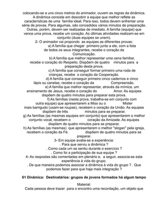 colocando-se a uns cinco metros do animador, ouvem as regras da dinâmica.
         A dinâmica consiste em descobrir a equipe que melhor reflete as
  características de uma família ideal. Para isso, todos devem enfrentar uma
série de provas. Para algumas, são concedidos vários minutos de preparação.
    Outras, porém, devem ser realizadas de imediato. A família (equipe) que
 vence uma prova, recebe um coração. As últimas atividades realizam-se em
                           conjunto (duas equipes se unem).
          2- O animador vai propondo as equipes as diferentes provas:
                    a) A família que chegar primeiro junto a ele, com a lista
                de todos os seus integrantes, recebe o coração da
                                      Comunicação.
                     b) A família que melhor representar uma cena familiar,
       recebe o coração do Respeito. Dispõem de quatro minutos para a
                                 preparação desta prova.
                    c) A família que conseguir formar primeiro uma roda de
                     crianças, recebe o coração da Cooperação.
                  d) A família que conseguir primeiro cinco cadernos e cinco
         lápis ou canetas, recebe o coração da                Compreensão.
                 e) A família que melhor representar, através da mímica, um
    ensinamento de Jesus, recebe o coração do                  Amor. As equipes
               dispõem de quatro minutos para preparar esta prova.
                   f) As famílias (nesta prova, trabalha-se em conjunto com
           outra equipe) que apresentarem a Miss ou o                Mister
  mais barrigudo (usam-se roupas), recebem o coração da União. As equipes
               dispõem de três                minutos para se preparar.
 g) As famílias (as mesmas equipes em conjunto) que apresentarem o melhor
      conjunto vocal, recebem o                 coração da Amizade. As equipes
                    dispõem de quatro minutos para se preparar.
 h) As famílias (as mesmas) que apresentarem o melhor "slogan" pela igreja,
    recebem o coração da Fé.                  dispõem de quatro minutos para se
                                        preparar.
                         3- Em equipe avalia-se a experiência:
                             . Para que serviu a dinâmica ?
                  . Como cada um se sentiu durante o exercício ?
                      . Como foi a participação de sua equipe ?
   4- As respostas são comentadas em plenário e, a seguir, associa-se esta
                               experiência à vida do grupo.
    . De que maneira podemos associar a dinâmica à vida do grupo ? . Que
                  podemos fazer para que haja mais integração ?

61 Dinâmica: Destinatários: grupos de jovens formados há algum tempo

                               Material:
 Cada pessoa deve trazer para o encontro uma recordação, um objeto que
 