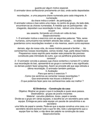 guarda por algum motivo especial.
O animador deve confeccionar previamente um baú, onde serão depositadas
                                          as
    recordações , e uma pequena chave numerada para cada integrante. A
                                     numeração
                      da chave indica a ordem de participação.
O animador coloca o baú sobre uma mesa, no centro do grupo. Ao lado dele,
   encontram-se as chaves numeradas. À medida que os participantes vão
   chegando, depositam sua recordação no baú, retiram uma chave e vão
                                       ocupar
               seu assento, formando um círculo em volta do baú.
                                 Desenvolvimento:
  1- O animador motiva o exercício com as seguintes palavras: "Nós, seres
  humanos, comunicamo-nos também através das coisas ... os objetos que
guardamos como recordações revelam a nós mesmos, assim como expressa
                                         aos
     demais, algo de nossa vida, de nossa história pessoal e familiar ... Ao
comentarmos nossas recordações, vamos revelar, hoje, parte dessa história.
      Preparemos nosso espírito para receber este presente tão precioso
     constituído pela intimidade do outro, que vai partilhá-la gratuitamente
                                      conosco".
 2 - O animador convida a pessoa cuja chave contenha o número 01 a retirar
sua recordação do baú, apresentá-la ao grupo e comentar o seu significado;
 os demais podem fazer perguntas. Assim se procede até que seja retirada a
                última recordação. O animador também participa.
                                    3- Avaliação:
                           . Para que serviu o exercício ?
            . Como nos sentimos ao comentar nossas recordações ?
                    . Que ensinamento nos trouxe a dinâmica ?
       . O que podemos fazer para nos conhecermos cada vez melhor ?


                    62 Dinâmica: - Construção da casa
    Objetivo: Mostrar ao grupo o que é nucleação e quais seus passos.
                  Destinatários : grupos de jovens iniciantes
             Material : canudos plásticos, durex, papel e caneta.
Divide-se o grupo em várias equipes, e escolhe-se um secretário para cada
    equipe. Entrega-se para cada equipe um pacote de canudinhos e ao
                                   secretário
uma folha de papel e caneta. Pede-se que a equipe construa uma casa, e o
 secretário deverá escrever tudo o que for dito, todo o planejamento que a
     equipe fizer ou falar, e não deve dar palpite na construção da casa.
                               Desenvolvimento:
 