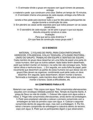 1- O animador divide o grupo em equipes com igual número de pessoas,
                                    entrega
o material e pede que construam uma casa. Define um tempo de 15 minutos.
  2- O animador chama uma pessoa de cada equipe, entrega uma folha de
                                    papel e
 caneta e lhes pede para escrever tudo o que for dito pelos participantes da
                     equipe durante a construção da casa.
3- Em plenário as casas serão expostas para que todos possam ver as casas
                                  construídas.
     4- O secretário de cada equipe vai ler para o grupo o que sua equipe
                      discutiu enquanto construía a casa.
                                   Avaliação:
                       . Para que serviu esta dinâmica ?
               . Em que fase da construção nosso grupo está ?


                              63 O BONECO

      MATERIAL : 2 FOLHAS DE PAPEL PARA CADA PARTICIPANTE.
 HIDROCOR, FITA ADESIVA, COLA E TESOURA. UTILIDADE PASTORAL :
  UNIÃO DO GRUPO, TRABALHO EM EQUIPE E SENTIDO DE EQUIPE.
Cada membro do grupo deve desenhar em uma folha de papel uma parte do
  corpo humano, sem que os outros saibam. Após todos terem desenhado,
pedir que tentem montar um boneco ( na certa não vão conseguir pois, Terão
vários olhos e nenhuma boca... ). Em seguida, em outra folha de papel, pedir
novamente que desenhem as partes do corpo humano (só que dessa vez em
   grupo) Eles devem se organizar, combinando qual parte cada um deve
     desenhar. Em seguida, após desenharem, devem montar o boneco.
  Terminada a montagem, cada membro deve refletir e falar sobre como foi
                 montar o boneco. Quais a dificuldades, etc

                      64 COMPRIMIDO PARA A FÉ

Material a ser usado : Três copos com água. Três comprimidos efervescentes.
(aqueles com envelope) Utilidade pastoral: Nós, Templo do Espírito Santo. A
 graça de Deus na vida do cristão. 1. Colocar três copos com água sobre a
mesa. 2. Pegar três comprimidos efervescentes, ainda dentro da embalagem.
   3. Pedir para prestarem atenção e colocar o primeiro comprimido com a
    embalagem ao lado do primeiro copo com água. 4. Colocar o segundo
  comprimido dentro do segundo copo, mas com a embalagem. 5. Por fim,
  retirar o terceiro comprimido da embalagem e colocá-lo dentro do terceiro
   copo com água. 6. Pedir que os participantes digam o que observaram.
 