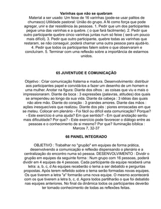 Varinhas que não se quebram
    Material a ser usado: Um feixe de 16 varinhas (pode-se usar palitos de
   churrasco) Utilidade pastoral: União do grupo. A fé como força que pode
agregar, unir e dar resistência às pessoas. 1. Pedir que um dos participantes
  pegue uma das varinhas e a quebre. ( o que fará facilmente). 2. Pedir que
outro participante quebre cinco varinhas juntas num só feixe ( será um pouco
  mais difícil). 3. Pedir que outro participante, quebre todas as varinhas que
restaram, se não conseguir, poderá chamar uma outra pessoa para ajudá-lo.
     4. Pedir que todos os participantes falem sobre o que observaram e
 concluíram. 5. Terminar com uma reflexão sobre a importância de estarmos
                                      unidos.



                    65 JUVENTUDE E COMUNICAÇÃO

 Objetivo : Criar comunicação fraterna e madura. Desenvolvimento: distribuir
  aos participantes papel e convidá-los a fazer um desenho de um homem e
 uma mulher. Anotar na figura: Diante dos olhos : as coisas que viu e mais o
impressionaram. Diante da boca : 3 expressões (palavras, atitudes) dos quais
  se arrependeu ao longo da sua vida. Diante da cabeça : 3 idéias das quais
   não abre mão. Diante do coração : 3 grandes amores. Diante das mãos :
ações inesquecíveis que realizou. Diante dos pés : piores enroscadas em que
se meteu. Colocar em plenário - Foi fácil ou difícil esta comunicação? Porque?
  - Este exercício é uma ajuda? Em que sentido? - Em qual anotação sentiu
mais dificuldade? Por que? - Este exercício pode favorecer o diálogo entre as
    pessoas e o conhecimento de si mesmo? Por que? Iluminação bíblica :
                               Marcos 7, 32-37

                          66 PAINEL INTEGRADO

        OBJETIVO : Trabalhar no "grupão" em equipes de forma prática,
      desenvolvendo a comunicação e reflexão dispensando o plenário e a
 centralização do encontro numa só pessoa. DESENVOLVIMENTO : Dividir o
 grupão em equipes da seguinte forma : Num grupo com 16 pessoas, poderá
dividir em 4 equipes de 4 pessoas. Cada participante da equipe receberá uma
    letra: a, b, c, d As equipes receberão o tema a ser debatido e perguntas
propostas. Após terem refletido sobre o tema serão formadas novas equipes.
 Os que tiverem a letra "a" formarão uma nova equipe. O mesmo acontecerá
 com os que tiverem a letra b, c, d. Agora todos partilharão o que foi debatido
 nas equipes anteriores. No final da dinâmica todos os participantes deverão
              ter tomado conhecimento de todas as reflexões feitas.
 