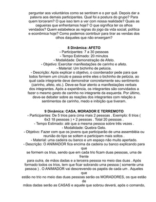 perguntar aos voluntários como se sentiram e o por quê. Depois dar a
     palavra aos demais participantes. Qual foi a postura do grupo? Para
    quem torceram? O que isso tem a ver com nossa realidade? Quais as
        cegueiras que enfrentamos hoje? O que significa ter os olhos
    vendados? Quem estabelece as regras do jogo da vida social, política
    e econômica hoje? Como podemos contribuir para tirar as vendas dos
                    olhos daqueles que não enxergam?

                               8 Dinâmica: AFETO
                         - Participantes: 7 a 30 pessoas
                         - Tempo Estimado: 20 minutos
                     - Modalidade: Demonstração de Afeto.
            - Objetivo: Exercitar manifestações de carinho e afeto.
                       - Material: Um bichinho de pelúcia.
     - Descrição: Após explicar o objetivo, o coordenador pede para que
    todos formem um círculo e passa entre eles o bichinho de pelúcia, ao
    qual cada integrante deve demonstrar concretamente seu sentimento
      (carinho, afeto, etc.). Deve-se ficar atento a manifestações verbais
    dos integrantes. Após a experiência, os integrantes são convidados a
   fazer o mesmo gesto de carinho no integrante da esquerda. Por último,
       deve-se debater sobre as reações dos integrantes com relação a
             sentimentos de carinho, medo e inibição que tiveram.

                9 Dinâmica: CASA, MORADOR E TERREMOTO
    - Participantes: De 5 trios para cima mais 2 pessoas . Exemplo: 6 trios (
                6x3 18 pessoas ) + 2 pessoas . Total 20 pessoas .
         - Tempo Estimado: até que a mesma pessoa sobre três vezes .
                           - Modalidade: Quebra Gelo.
 - Objetivo: Fazer com que os jovens que participarão de uma assembléia ou
               reunião do tipo se soltem e participam mais soltos .
       - Material: uma cadeira ou banco e um espaço não muito apertado.
 - Descrição: O ANIMADOR fica encima da cadeira ou banco explicando para
                                        que
   se formem os trios, sendo que em cada trio ficam duas pessoas, uma de
                                       frente
    para outra, de mãos dadas e a terceira pessoa no meio das duas . Após
  formado todos os trios, tem que ficar sobrando uma pessoa ( somente uma
  pessoa ) . O ANIMADOR vai descrevendo os papéis de cada um . Aqueles
                                        que
estão no trio no meio das duas pessoas serão os MORADORES, os que estão
                                         de
 mãos dadas serão as CASAS e aquele que sobrou deverá, após o comando,
 