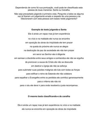 Dependendo de como foi sua pontuação, você pode ter classificado esta
            pessoa de duas maneiras: Santo ou Canalha.
Não seja precipitado julgando à primeira vista. Pergunte a todos se alguma
   vez já fizeram um julgamento errado a respeito de uma pessoa e se
      relacionaram com esta pessoa com bases neste julgamento?




                  Exemplo do texto julgando-o Santo

              Ele é ainda um rapaz mas já tem experiência

              no vício e na maldade ele nunca se encontra
           em oposição às obras da iniqüidade ele tem prazer
                na queda do próximo ele nunca se alegra
          na destruição da paz da sociedade ele não tem prazer
                   em servir ao Senhor ele é diligente
em semear a discórdia entre seus amigos e conhecidos ele não se orgulha
           de promover a causa de Cristo ele não se descuida
                  em destruir a Igreja ele não se esforça
    para submeter suas paixões malignas ele luta com todas as forças
            para edificar o reino de Satanás ele não colabora
para espalhar o Evangelho entre os perdidos ele contribui generosamente
                        para o inferno ele não irá
     para o céu ele deve ir para onde receberá a justa recompensa.




              O mesmo texto classificando-o de canalha



   Ele é ainda um rapaz mas já tem experiência no vício e na maldade
       ele nunca se encontra em oposição às obras da iniqüidade
 