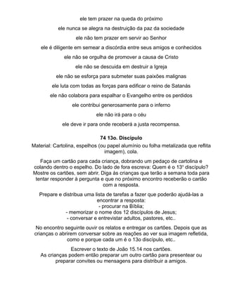 ele tem prazer na queda do próximo
           ele nunca se alegra na destruição da paz da sociedade
                   ele não tem prazer em servir ao Senhor
    ele é diligente em semear a discórdia entre seus amigos e conhecidos
              ele não se orgulha de promover a causa de Cristo
                   ele não se descuida em destruir a Igreja
          ele não se esforça para submeter suas paixões malignas
         ele luta com todas as forças para edificar o reino de Satanás
        ele não colabora para espalhar o Evangelho entre os perdidos
                  ele contribui generosamente para o inferno
                            ele não irá para o céu
             ele deve ir para onde receberá a justa recompensa.

                              74 13o. Discípulo
Material: Cartolina, espelhos (ou papel alumínio ou folha metalizada que reflita
                                 imagem), cola.
   Faça um cartão para cada criança, dobrando um pedaço de cartolina e
colando dentro o espelho. Do lado de fora escreva: Quem é o 13o discípulo?
Mostre os cartões, sem abrir. Diga às crianças que terão a semana toda para
 tentar responder à pergunta e que no próximo encontro receberão o cartão
                               com a resposta.
   Prepare e distribua uma lista de tarefas a fazer que poderão ajudá-las a
                            encontrar a resposta:
                             - procurar na Bíblia;
              - memorizar o nome dos 12 discípulos de Jesus;
               - conversar e entrevistar adultos, pastores, etc..
  No encontro seguinte ouvir os relatos e entregar os cartões. Depois que as
 crianças o abrirem conversar sobre as reações ao ver sua imagem refletida,
               como e porque cada um é o 13o discípulo, etc..
                Escrever o texto de João 15.14 nos cartões.
   As crianças podem então preparar um outro cartão para presentear ou
          preparar convites ou mensagens para distribuir a amigos.
 