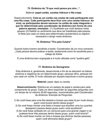 75. Dinâmica do "O que você parece pra mim...”.
           Material: papel cartão, canetas hidrocor e fita crepe.

Desenvolvimento: Cola-se um cartão nas costas de cada participante com
uma fita crepe. Cada participante deve ficar com uma caneta hidrocor. Ao
 sinal, os participantes devem escrever no cartão de cada integrante o
 que for determinado pelo coordenador da dinâmica (em forma de uma
    palavra apenas), exemplos:··(1) Qualidade que você destaca nesta
  pessoa;·(2) Defeito ou sentimento que deve ser trabalhado pela pessoa;
   3) Nota que cada um daria para determinada característica ou objetivo
                    necessário a atingir nesta dinâmica.

                      76. Dinâmica "Tiro pela Culatra"


Quando todos tiverem escolhido a tarefa, Coordenador dá um novo comando:
_Cada pessoa deverá praticar a tarefa, exatamente como foi escolhida para o
                            colega da direita.
   É uma dinâmica bem engraçada e é muito utilizada como "quebra gelo".


                       77. Dinâmica do Sociograma
 Esta dinâmica é, geralmente, desenvolvida a fim de se descobrir os líderes
 positivos e negativos de um determinado grupo, pessoas afins, pessoas em
que cada um confia. É muito utilizada por equipes esportivas e outros grupos.

                      Material: papel, lápis ou caneta.

  Desenvolvimento: Distribui-se um pedaço de papel e caneta para cada
componente do grupo. Cada um deve responder as seguintes perguntas com
um tempo de no máximo 20-60 segundos, cronometrados pelo Coordenador
                  da dinâmica. Exemplo de Perguntas:

1) Se você fosse para uma ilha deserta e tivesse que estar lá por muito tempo,
                    quem você levaria dentro desse grupo?
 2) Se você fosse montar uma festa e tivesse que escolher uma (ou quantas
            desejarem) pessoa desse grupo quem você escolheria?
   3) Se você fosse sorteado em um concurso para uma grande viagem e só
      pudesse levar três pessoas dentro desse grupo, quem você levaria?
    4) Se você fosse montar um time e tivesse que eliminar (tantas pessoas)
                      quem você eliminaria deste grupo?
 