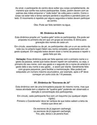 Ao sinal, o participante do centro deve soltar seu corpo completamente, de
  maneira que confie nos outros participantes. Estes, porém devem com as
  palmas das mãos empurrar o "João bobo" de volta para o centro. Como o
 corpo vai estar reto e tenso sempre perderá o equilíbrio e penderá para um
lado. O movimento é repetido por alguns segundos e todos devem participar
                                   ao centro.
                   Obs: Pode ser feito também na água.


                         80. Dinâmica do Nome
Esta dinâmica propõe um "quebra gelo" entre os participantes. Ela pode ser
   proposta no primeiro dia em que um grupo se encontra. É ótima para
                    gravação dos nomes de cada um.
Em círculo, assentados ou de pé, os participantes vão um a um ao centro da
  roda (ou no próprio lugar) falam seu nome completo, juntamente com um
gesto qualquer. Em seguida todos devem dizer o nome da pessoa e repetir o
                              gesto feito por ela.

 Variação: Essa dinâmica pode ser feita apenas com o primeiro nome e o
 gesto da pessoa, sendo que todos devem repetir em somatória, ou seja, o
primeiro diz seu nome, com seu gesto e o segundo diz o nome do anterior e
 gesto dele e seu nome e seu gesto... e assim por diante. Geralmente feito
    com grupos pequenos, para facilitar a memorização. Mas poderá ser
 estipulado um número máximo acumulativo, por exemplo, após o 8º deve
                  começar um outro ciclo de 1-8 pessoas.


                   81. Dinâmica do "Escravos de Jó"
 Esta dinâmica vem de uma brincadeira popular do mesmo nome, mas que
 nessa atividade tem o objetivo de "quebra gelo" podendo ser observado a
                atenção e concentração dos participantes.
  Em círculo, cada participante fica com um toquinho (ou qualquer objeto
                                   rígido).
  Primeiro o Coordenador deve ter certeza de que todos sabem a letra da
                           música que deve ser :

                  Os escravos de jó jogavam cachangá;
                  os escravos de jó jogavam cachangá;
                    Tira, põe, deixa o zé pereira ficar;
 