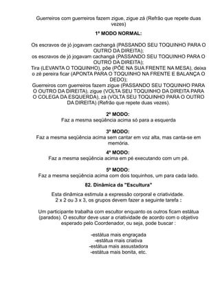 Guerreiros com guerreiros fazem zigue, zigue zá (Refrão que repete duas
                                 vezes)
                           1º MODO NORMAL:

Os escravos de jó jogavam cachangá (PASSANDO SEU TOQUINHO PARA O
                           OUTRO DA DIREITA);
os escravos de jó jogavam cachangá (PASSANDO SEU TOQUINHO PARA O
                           OUTRO DA DIREITA);
Tira (LEVANTA O TOQUINHO), põe (PÕE NA SUA FRENTE NA MESA), deixa
o zé pereira ficar (APONTA PARA O TOQUINHO NA FRENTE E BALANÇA O
                                  DEDO);
Guerreiros com guerreiros fazem zigue (PASSANDO SEU TOQUINHO PARA
 O OUTRO DA DIREITA), zigue (VOLTA SEU TOQUINHO DA DIREITA PARA
 O COLEGA DA ESQUERDA), zá (VOLTA SEU TOQUINHO PARA O OUTRO
                 DA DIREITA) (Refrão que repete duas vezes).

                             2º MODO:
            Faz a mesma seqüência acima só para a esquerda

                            3º MODO:
 Faz a mesma seqüência acima sem cantar em voz alta, mas canta-se em
                             memória.
                             4º MODO:
      Faz a mesma seqüência acima em pé executando com um pé.

                            5º MODO:
  Faz a mesma seqüência acima com dois toquinhos, um para cada lado.
                      82. Dinâmica da "Escultura"
       Esta dinâmica estimula a expressão corporal e criatividade.
        2 x 2 ou 3 x 3, os grupos devem fazer a seguinte tarefa :

  Um participante trabalha com escultor enquanto os outros ficam estátua
  (parados). O escultor deve usar a criatividade de acordo com o objetivo
            esperado pelo Coordenador, ou seja, pode buscar :

                         -estátua mais engraçada
                           -estátua mais criativa
                        -estátua mais assustadora
                         -estátua mais bonita, etc.
 