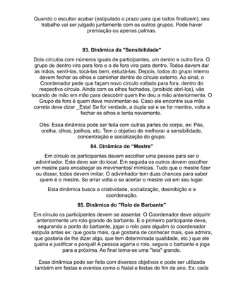Quando o escultor acabar (estipulado o prazo para que todos finalizem), seu
   trabalho vai ser julgado juntamente com os outros grupos. Pode haver
                        premiação ou apenas palmas.


                      83. Dinâmica da "Sensibilidade"
 Dois círculos com números iguais de participantes, um dentro e outro fora. O
  grupo de dentro vira para fora e o de fora vira para dentro. Todos devem dar
  as mãos, sentí-las, tocá-las bem, estudá-las. Depois, todos do grupo interno
    devem fechar os olhos e caminhar dentro do círculo externo. Ao sinal, o
     Coordenador pede que façam novo círculo voltado para fora, dentro do
    respectivo círculo. Ainda com os olhos fechados, (proibido abrí-los), vão
tocando de mão em mão para descobrir quem lhe deu a mão anteriormente. O
    Grupo de fora é quem deve movimentar-se. Caso ele encontre sua mão
 correta deve dizer _Esta! Se for verdade, a dupla sai e se for mentira, volta a
                       fechar os olhos e tenta novamente.

   Obs: Essa dinâmica pode ser feita com outras partes do corpo, ex: Pés,
   orelha, olhos, joelhos, etc. Tem o objetivo de melhorar a sensibilidade,
                    concentração e socialização do grupo.
                          84. Dinâmica do “Mestre"
     Em círculo os participantes devem escolher uma pessoa para ser o
 adivinhador. Este deve sair do local. Em seguida os outros devem escolher
um mestre para encabeçar os movimentos/ mímicas. Tudo que o mestre fizer
 ou disser, todos devem imitar. O adivinhador tem duas chances para saber
   quem é o mestre. Se errar volta e se acertar o mestre vai em seu lugar.
       Esta dinâmica busca a criatividade, socialização, desinibição e a
                                coordenação.
                    85. Dinâmica do "Rolo de Barbante"
 Em círculo os participantes devem se assentar. O Coordenador deve adquirir
  anteriormente um rolo grande de barbante. E o primeiro participante deve,
   segurando a ponta do barbante, jogar o rolo para alguém (o coordenador
estipula antes ex: que gosta mais, que gostaria de conhecer mais, que admira,
 que gostaria de lhe dizer algo, que tem determinada qualidade, etc.) que ele
 queira e justificar o porquê! A pessoa agarra o rolo, segura o barbante e joga
              para a próxima. Ao final torna-se uma "teia" grande.

   Essa dinâmica pode ser feita com diversos objetivos e pode ser utilizada
 também em festas e eventos como o Natal e festas de fim de ano. Ex: cada
 