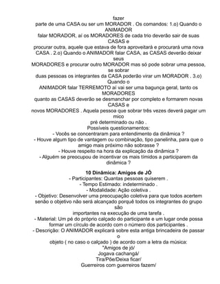 fazer
  parte de uma CASA ou ser um MORADOR . Os comandos: 1.o) Quando o
                                 ANIMADOR
   falar MORADOR, aí os MORADORES de cada trio deverão sair de suas
                                   CASAS e
 procurar outra, aquele que estava de fora aproveitará e procurará uma nova
  CASA . 2.o) Quando o ANIMADOR falar CASA, as CASAS deverão deixar
                                     seus
MORADORES e procurar outro MORADOR mas só pode sobrar uma pessoa,
                                   se sobrar
  duas pessoas os integrantes da CASA poderão virar um MORADOR . 3.o)
                                  Quando o
    ANIMADOR falar TERREMOTO aí vai ser uma bagunça geral, tanto os
                                MORADORES
 quanto as CASAS deverão se desmanchar por completo e formarem novas
                                   CASAS e
novos MORADORES . Aquela pessoa que sobrar três vezes deverá pagar um
                                     mico
                          pré determinado ou não .
                         Possíveis questionamentos:
          - Vocês se concentraram para entendimento da dinâmica ?
 - Houve algum tipo de vantagem ou combinação, tipo panelinha, para que o
                     amigo mais próximo não sobrasse ?
             - Houve respeito na hora da explicação da dinâmica ?
    - Alguém se preocupou de incentivar os mais tímidos a participarem da
                                  dinâmica ?

                          10 Dinâmica: Amigos de JÓ
                 - Participantes: Quantas pessoas quiserem .
                      - Tempo Estimado: indeterminado .
                          - Modalidade: Ação coletiva .
 - Objetivo: Desenvolver uma preocupação coletiva para que todos acertem
 senão o objetivo não será alcançado porquê todos os integrantes do grupo
                                      são
                   importantes na execução de uma tarefa .
 - Material: Um pé do próprio calçado do participante e um lugar onde possa
       formar um círculo de acordo com o número dos participantes .
- Descrição: O ANIMADOR explicará sobre esta antiga brincadeira de passar
                                       o
        objeto ( no caso o calçado ) de acordo com a letra da música:
                                 "Amigos de jó/
                               Jogava cachangá/
                              Tira/Põe/Deixa ficar/
                       Guerreiros com guerreiros fazem/
 