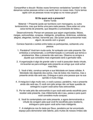 Compartilhar e discutir: Muitas vezes formamos verdadeiras "panelas" e não
deixamos outras pessoas entrar e se sentir bem no nosso meio. Como temos
        agido com as pessoas novas na igreja ou no nosso grupo?

                       92 De quem será o presente?
                               Elaine Turola
    Material: 1 Presente (pode ser bombons com mensagens, ou outra
 lembrancinha, mas que tenha uma para cada pessoa. Deve estar em uma
      caixa bonita de presente, que desperte a curiosidade de todos.)
   Desenvolvimento: Pensar em pessoas que sejam organizadas, felizes,
meigas, extrovertidas, corajosa, inteligente, simpáticas, dinâmicas, solidárias,
alegres, elegantes, bonitas, transmite paz. (Se quiser pode acrescentar mais
                       algum, de acordo com o grupo)
   Comece fazendo o sorteio entre todos os participantes, sorteando uma
                                 pessoa.
    1. Parabéns!! Você tem muita sorte, foi sorteado com este presente. Ele
      simboliza a compreensão, a confraternização e a amizade que temos e
         ampliaremos. Mas o presente não será seu. Observe os amigos e
           aquele que considera mais organizado será o ganhador dele.
   2. A organização é algo de grande valor e você é possuidor desta virtude,
       irá levantar-se para entregar este presente ao amigo que você achar
                                     mais feliz.
     3. Você é feliz, construa sempre a sua felicidade em bases sólidas. A
      felicidade não depende dos outros, mas de todos nós mesmos, mas o
      presente ainda não será seu. Entregue-o para uma pessoa que na sua
                               opinião é muito meiga.
  4. A meiguice é algo muito raro, e você a possui, parabéns. mas o presente
       ainda não será seu. E você com jeito amigo não vai fazer questão de
                 entregá-lo a quem você acha mais extrovertida.
   5. Por ter este jeito tão extrovertido é que você está sendo escolhido para
      receber este presente, mas infelizmente ele é seu, passe-o para quem
                            você considera muito corajoso.
     6. Você foi contemplada com este presente, e agora demonstrando a
         virtude da coragem pela qual você foi escolhida para recebe-lo,
                entregue-o para quem você acha mais inteligente.
     7. A inteligência nos foi dada por Deus, parabéns por ter encontrado
     espaço para demonstrar este talento, pois muitos de nossos irmãos são
 