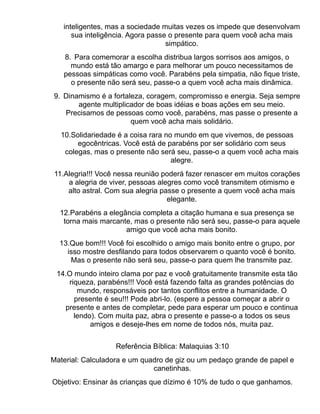 inteligentes, mas a sociedade muitas vezes os impede que desenvolvam
      sua inteligência. Agora passe o presente para quem você acha mais
                                   simpático.
   8. Para comemorar a escolha distribua largos sorrisos aos amigos, o
     mundo está tão amargo e para melhorar um pouco necessitamos de
   pessoas simpáticas como você. Parabéns pela simpatia, não fique triste,
     o presente não será seu, passe-o a quem você acha mais dinâmica.
9. Dinamismo é a fortaleza, coragem, compromisso e energia. Seja sempre
       agente multiplicador de boas idéias e boas ações em seu meio.
   Precisamos de pessoas como você, parabéns, mas passe o presente a
                       quem você acha mais solidário.
  10.Solidariedade é a coisa rara no mundo em que vivemos, de pessoas
       egocêntricas. Você está de parabéns por ser solidário com seus
   colegas, mas o presente não será seu, passe-o a quem você acha mais
                                    alegre.
11.Alegria!!! Você nessa reunião poderá fazer renascer em muitos corações
    a alegria de viver, pessoas alegres como você transmitem otimismo e
    alto astral. Com sua alegria passe o presente a quem você acha mais
                                   elegante.
  12.Parabéns a elegância completa a citação humana e sua presença se
   torna mais marcante, mas o presente não será seu, passe-o para aquele
                     amigo que você acha mais bonito.
  13.Que bom!!! Você foi escolhido o amigo mais bonito entre o grupo, por
    isso mostre desfilando para todos observarem o quanto você é bonito.
     Mas o presente não será seu, passe-o para quem lhe transmite paz.
 14.O mundo inteiro clama por paz e você gratuitamente transmite esta tão
    riqueza, parabéns!!! Você está fazendo falta as grandes potências do
       mundo, responsáveis por tantos conflitos entre a humanidade. O
      presente é seu!!! Pode abri-lo. (espere a pessoa começar a abrir o
   presente e antes de completar, pede para esperar um pouco e continua
      lendo). Com muita paz, abra o presente e passe-o a todos os seus
           amigos e deseje-lhes em nome de todos nós, muita paz.


                   Referência Bíblica: Malaquias 3:10
Material: Calculadora e um quadro de giz ou um pedaço grande de papel e
                              canetinhas.
Objetivo: Ensinar às crianças que dízimo é 10% de tudo o que ganhamos.
 