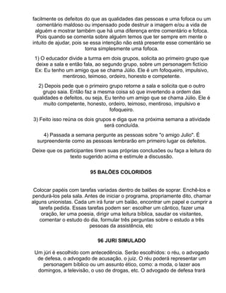 facilmente os defeitos do que as qualidades das pessoas e uma fofoca ou um
  comentário maldoso ou impensado pode destruir a imagem e/ou a vida de
 alguém e mostrar também que há uma diferença entre comentário e fofoca.
  Pois quando se comenta sobre alguém temos que ter sempre em mente o
intuito de ajudar, pois se essa intenção não está presente esse comentário se
                         torna simplesmente uma fofoca.
 1) O educador divide a turma em dois grupos, solicita ao primeiro grupo que
  deixe a sala e então fala, ao segundo grupo, sobre um personagem fictício
 Ex: Eu tenho um amigo que se chama Júlio. Ele é um fofoqueiro, impulsivo,
              mentiroso, teimoso, ordeiro, honesto e competente.
  2) Depois pede que o primeiro grupo retorne a sala e solicita que o outro
    grupo saia. Então faz a mesma coisa só que invertendo a ordem das
qualidades e defeitos, ou seja, Eu tenho um amigo que se chama Júlio. Ele é
    muito competente, honesto, ordeiro, teimoso, mentiroso, impulsivo e
                                 fofoqueiro.
3) Feito isso reúna os dois grupos e diga que na próxima semana a atividade
                               será concluída.
     4) Passada a semana pergunte as pessoas sobre "o amigo Julio". É
  surpreendente como as pessoas lembrarão em primeiro lugar os defeitos.
Deixe que os participantes tirem suas próprias conclusões ou faça a leitura do
               texto sugerido acima e estimule a discussão.


                         95 BALÕES COLORIDOS


 Colocar papéis com tarefas variadas dentro de balões de soprar. Enchê-los e
pendurá-los pela sala. Antes de iniciar o programa, propriamente dito, chamar
alguns unionistas. Cada um irá furar um balão, encontrar um papel e cumprir a
   tarefa pedida. Essas tarefas podem ser: escolher um cântico, fazer uma
    oração, ler uma poesia, dirigir uma leitura bíblica, saudar os visitantes,
   comentar o estudo do dia, formular três perguntas sobre o estudo a três
                         pessoas da assistência, etc

                            96 JURI SIMULADO

 Um júri é escolhido com antecedência. Serão escolhidos: o réu, o advogado
  de defesa, o advogado de acusação, o juiz. O réu poderá representar um
    personagem bíblico ou um assunto ético, como: a moda, o lazer aos
  domingos, a televisão, o uso de drogas, etc. O advogado de defesa trará
 