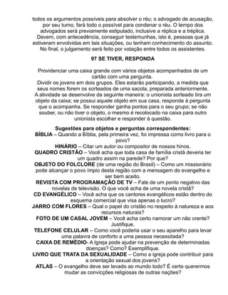 todos os argumentos possíveis para absolver o réu; o advogado de acusação,
     por seu turno, fará todo o possível para condenar o réu. O tempo dos
    advogados será previamente estipulado, inclusive a réplica e a tréplica.
  Devem, com antecedência, conseguir testemunhas, isto é, pessoas que já
estiveram envolvidas em tais situações, ou tenham conhecimento do assunto.
   No final, o julgamento será feito por votação entre todos os assistentes.
                        97 SE TIVER, RESPONDA

  Providenciar uma caixa grande com vários objetos acompanhados de um
                           cartão com uma pergunta.
  Dividir os jovens em dois grupos. Eles estarão participando, a medida que
  seus nomes forem os sorteados de uma sacola, preparada anteriormente.
 A atividade se desenvolve da seguinte maneira: o unionista sorteado tira um
 objeto da caixa; se possui aquele objeto em sua casa, responde à pergunta
   que o acompanha. Se responder ganha pontos para o seu grupo; se não
   souber, ou não tiver o objeto, o mesmo é recolocado na caixa para outro
                   unionista escolher e responder à questão.
          Sugestões para objetos e perguntas correspondentes:
 BÍBLIA – Quando a Bíblia, pela primeira vez, foi impressa como livro para o
                                     povo?
          HINÁRIO – Citar um autor ou compositor de nossos hinos.
 QUADRO CRISTÃO – Você acha que toda casa de família cristã deveria ter
                   um quadro assim na parede? Por que?
 OBJETO DO FOLCLORE (de uma região do Brasil) – Como um missionário
  pode alcançar o povo ímpio desta região com a mensagem do evangelho e
                                ser bem aceito.
  REVISTA COM PROGRAMAÇÂO DE TV – Fale de um ponto negativo das
        novelas de televisão. O que você acha de uma novela cristã?
 CD EVANGÉLICO – Você acha que os cantores evangélicos estão dentro do
                esquema comercial que visa apenas o lucro?
JARRO COM FLORES – Qual o papel do cristão no respeito à natureza e aos
                              recursos naturais?
  FOTO DE UM CASAL JOVEM – Você acha certo namorar um não crente?
                                  Justifique.
 TELEFONE CELULAR – Como você poderia usar o seu aparelho para levar
            uma palavra de conforto a uma pessoa necessitada?
  CAIXA DE REMÈDIO- A Igreja pode ajudar na prevenção de determinadas
                       doenças? Como? Exemplifique.
LIVRO QUE TRATA DA SEXUALIDADE – Como a igreja pode contribuir para
                       a orientação sexual dos jovens?
  ATLAS – O evangelho deve ser levado ao mundo todo? É certo querermos
             mudar as convicções religiosas de outras nações?
 