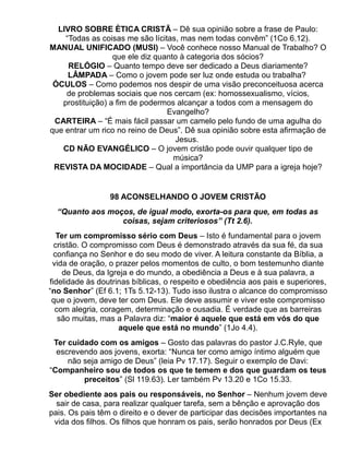 LIVRO SOBRE ÈTICA CRISTÃ – Dê sua opinião sobre a frase de Paulo:
    “Todas as coisas me são lícitas, mas nem todas convêm” (1Co 6.12).
MANUAL UNIFICADO (MUSI) – Você conhece nosso Manual de Trabalho? O
                  que ele diz quanto à categoria dos sócios?
     RELÓGIO – Quanto tempo deve ser dedicado a Deus diariamente?
     LÂMPADA – Como o jovem pode ser luz onde estuda ou trabalha?
 ÓCULOS – Como podemos nos despir de uma visão preconceituosa acerca
    de problemas sociais que nos cercam (ex: homossexualismo, vícios,
   prostituição) a fim de podermos alcançar a todos com a mensagem do
                                 Evangelho?
 CARTEIRA – “É mais fácil passar um camelo pelo fundo de uma agulha do
que entrar um rico no reino de Deus”. Dê sua opinião sobre esta afirmação de
                                    Jesus.
   CD NÃO EVANGÉLICO – O jovem cristão pode ouvir qualquer tipo de
                                   música?
 REVISTA DA MOCIDADE – Qual a importância da UMP para a igreja hoje?


                 98 ACONSELHANDO O JOVEM CRISTÃO
  “Quanto aos moços, de igual modo, exorta-os para que, em todas as
                 coisas, sejam criteriosos” (Tt 2.6).
   Ter um compromisso sério com Deus – Isto é fundamental para o jovem
  cristão. O compromisso com Deus é demonstrado através da sua fé, da sua
  confiança no Senhor e do seu modo de viver. A leitura constante da Bíblia, a
 vida de oração, o prazer pelos momentos de culto, o bom testemunho diante
     de Deus, da Igreja e do mundo, a obediência a Deus e à sua palavra, a
fidelidade às doutrinas bíblicas, o respeito e obediência aos pais e superiores,
“no Senhor” (Ef 6.1; 1Ts 5.12-13). Tudo isso ilustra o alcance do compromisso
 que o jovem, deve ter com Deus. Ele deve assumir e viver este compromisso
  com alegria, coragem, determinação e ousadia. É verdade que as barreiras
   são muitas, mas a Palavra diz: “maior é aquele que está em vós do que
                    aquele que está no mundo” (1Jo 4.4).
 Ter cuidado com os amigos – Gosto das palavras do pastor J.C.Ryle, que
  escrevendo aos jovens, exorta: “Nunca ter como amigo íntimo alguém que
     não seja amigo de Deus” (leia Pv 17.17). Seguir o exemplo de Davi:
“Companheiro sou de todos os que te temem e dos que guardam os teus
         preceitos” (Sl 119.63). Ler também Pv 13.20 e 1Co 15.33.
Ser obediente aos pais ou responsáveis, no Senhor – Nenhum jovem deve
  sair de casa, para realizar qualquer tarefa, sem a bênção e aprovação dos
pais. Os pais têm o direito e o dever de participar das decisões importantes na
 vida dos filhos. Os filhos que honram os pais, serão honrados por Deus (Ex
 