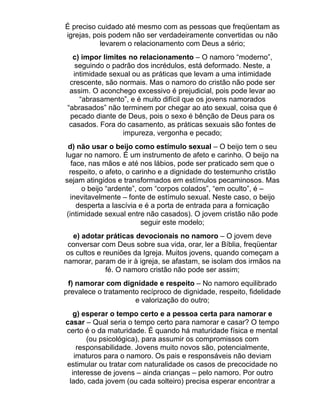 É preciso cuidado até mesmo com as pessoas que freqüentam as
igrejas, pois podem não ser verdadeiramente convertidas ou não
           levarem o relacionamento com Deus a sério;
   c) impor limites no relacionamento – O namoro “moderno”,
    seguindo o padrão dos incrédulos, está deformado. Neste, a
   intimidade sexual ou as práticas que levam a uma intimidade
  crescente, são normais. Mas o namoro do cristão não pode ser
  assim. O aconchego excessivo é prejudicial, pois pode levar ao
     “abrasamento”, e é muito difícil que os jovens namorados
 “abrasados” não terminem por chegar ao ato sexual, coisa que é
  pecado diante de Deus, pois o sexo é bênção de Deus para os
  casados. Fora do casamento, as práticas sexuais são fontes de
                  impureza, vergonha e pecado;
 d) não usar o beijo como estímulo sexual – O beijo tem o seu
lugar no namoro. É um instrumento de afeto e carinho. O beijo na
   face, nas mãos e até nos lábios, pode ser praticado sem que o
  respeito, o afeto, o carinho e a dignidade do testemunho cristão
sejam atingidos e transformados em estímulos pecaminosos. Mas
      o beijo “ardente”, com “corpos colados”, “em oculto”, é –
   inevitavelmente – fonte de estímulo sexual. Neste caso, o beijo
     desperta a lascívia e é a porta de entrada para a fornicação
 (intimidade sexual entre não casados). O jovem cristão não pode
                          seguir este modelo;
   e) adotar práticas devocionais no namoro – O jovem deve
 conversar com Deus sobre sua vida, orar, ler a Bíblia, freqüentar
 os cultos e reuniões da Igreja. Muitos jovens, quando começam a
namorar, param de ir à igreja, se afastam, se isolam dos irmãos na
              fé. O namoro cristão não pode ser assim;
 f) namorar com dignidade e respeito – No namoro equilibrado
prevalece o tratamento recíproco de dignidade, respeito, fidelidade
                     e valorização do outro;
   g) esperar o tempo certo e a pessoa certa para namorar e
casar – Qual seria o tempo certo para namorar e casar? O tempo
certo é o da maturidade. É quando há maturidade física e mental
       (ou psicológica), para assumir os compromissos com
    responsabilidade. Jovens muito novos são, potencialmente,
   imaturos para o namoro. Os pais e responsáveis não deviam
estimular ou tratar com naturalidade os casos de precocidade no
  interesse de jovens – ainda crianças – pelo namoro. Por outro
 lado, cada jovem (ou cada solteiro) precisa esperar encontrar a
 