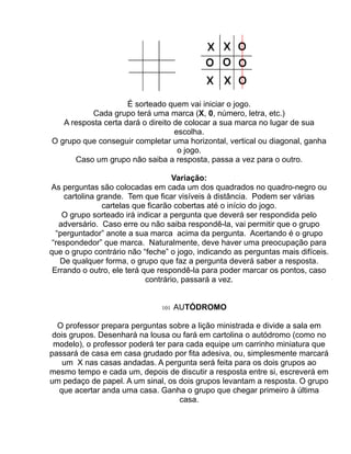 É sorteado quem vai iniciar o jogo.
           Cada grupo terá uma marca (X, 0, número, letra, etc.)
   A resposta certa dará o direito de colocar a sua marca no lugar de sua
                                   escolha.
O grupo que conseguir completar uma horizontal, vertical ou diagonal, ganha
                                    o jogo.
      Caso um grupo não saiba a resposta, passa a vez para o outro.

                                    Variação:
As perguntas são colocadas em cada um dos quadrados no quadro-negro ou
     cartolina grande. Tem que ficar visíveis à distância. Podem ser várias
                cartelas que ficarão cobertas até o início do jogo.
    O grupo sorteado irá indicar a pergunta que deverá ser respondida pelo
   adversário. Caso erre ou não saiba respondê-la, vai permitir que o grupo
  “perguntador” anote a sua marca acima da pergunta. Acertando é o grupo
 “respondedor” que marca. Naturalmente, deve haver uma preocupação para
que o grupo contrário não “feche” o jogo, indicando as perguntas mais difíceis.
    De qualquer forma, o grupo que faz a pergunta deverá saber a resposta.
 Errando o outro, ele terá que respondê-la para poder marcar os pontos, caso
                            contrário, passará a vez.


                               101   AUTÓDROMO

  O professor prepara perguntas sobre a lição ministrada e divide a sala em
 dois grupos. Desenhará na lousa ou fará em cartolina o autódromo (como no
 modelo), o professor poderá ter para cada equipe um carrinho miniatura que
passará de casa em casa grudado por fita adesiva, ou, simplesmente marcará
    um X nas casas andadas. A pergunta será feita para os dois grupos ao
mesmo tempo e cada um, depois de discutir a resposta entre si, escreverá em
um pedaço de papel. A um sinal, os dois grupos levantam a resposta. O grupo
   que acertar anda uma casa. Ganha o grupo que chegar primeiro à última
                                    casa.
 
