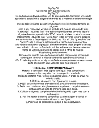Zig-Zig-Zá/
                         Guerreiros com guerreiros fazem/
                                     Zig/Zig/Zá"
 Os participantes deverão retirar um de seus calçados, formarem um círculo
agachados, colocarem o calçado em frente de si mesmos e quando começar
                                          a
   música todos deverão passar simultaneamente e compassadamente os
                                      calçados
     para o seu respectivo vizinho no sentido anti-horário até quando falar
   "Cachangá" . Quando falar "tira" todos os participantes deverão pegar o
  calçado e levantar, quando falar "Põe" deverão abaixar o calçado na sua
  própria frente . Quando falar "Deixa ficar" todos deverão largar o calçado
  em suas frentes e fazer o gesto simbólico de "fica aí" . De "guerreiros" até
       "fazem" volta a passar o calçado para o vizinho no mesmo sentido
 anti-horário e na parte "zig/zig/zá" simultaneamente todos pegam o calçado
   sem soltá-lo colocam na frente do vizinho, volta na sua frente e deixa na
          frente do vizinho, isto tudo de acordo com o ritmo da música .
                            Possíveis questionamentos:
    - Certamente, quanto mais participantes todos perguntarão porquê não
        conseguem terminar a música com todos acertando a dinâmica ?
- Você poderá questionar se alguns só faziam a sua parte ou se além da sua
                parte orientavam seus vizinhos para não errarem !

                   11 Dinâmica: COMPRIMIDO PARA A FÉ
        Material a ser usado: Três copos com água. Três comprimidos
             efervescentes. (aqueles com envelope tipo sonrisal)
   Utilidade pastoral: Nós, Templo do Espírito Santo. A graça de Deus na
                                  vida do cristão.
                1. Colocar três copos com água sobre a mesa.
  2. Pegar três comprimidos efervescentes, ainda dentro da embalagem.
  3. Pedir para prestarem atenção e colocar o primeiro comprimido com a
               embalagem ao lado do primeiro copo com água.
  4. Colocar o segundo comprimido dentro do segundo copo, mas com a
                                    embalagem.
     5. Por fim, retirar o terceiro comprimido da embalagem e colocá-lo
                       dentro do terceiro copo com água.
           6. Pedir que os participantes digam o que observaram.
 