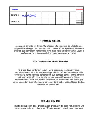 SAÍDA                                                              CHEGADA



AUTÓ A
 GRUPO     AUDROMO

GRUPO B




                              102AMADA BÍBLICA

    A equipe é dividida em times. O professor cita uma letra do alfabeto e os
  grupos têm 50 segundos para escrever o maior número possível de nomes
  próprios que comecem com aquela letra. Isso deve se repetir várias vezes e
          no final ganha o time que alistou o maior número de nomes.



                      103CORRENTE DE PERSONAGENS



       O grupo deve sentar em círculo. Uma pessoa dá início a atividade
    mencionando o nome de um personagem bíblico. Quem está ao seu lado
   deve citar o nome de outro personagem que comece com a última letra do
       primeiro, mas não pode repetir um nome que já tenha sido falado
   anteriormente. Quem não souber vai saindo da brincadeira, até ficar o que
 será o vencedor. Exemplo de uma corrente: Davi-Isabel-Labão-Obede-Esdras-
                           Samuel-Lameque-Ester...




                              104QUEM SOU EU?

   Dividir a equipe em dois grupos. Cada grupo, um de cada vez, escolhe um
   personagem e diz ao outro grupo: “Estou pensando em alguém cujo nome
 
