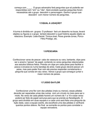 começa com _ _ _. O grupo adversário fará perguntas que só poderão ser
  respondidas com “sim” ou “não”. Será anotado quantas perguntas foram
   necessárias até o grupo descobrir o personagem. Ganha o grupo que
               descobrir com menor número de perguntas.



                            105QUAL A LIGAÇÃO?



A turma é dividida em grupos. O professor fará um desenho na lousa, levará
objetos ou figuras e o grupo tentará descobrir a qual história aquele objeto se
 relaciona. Exemplo: Leão-Daniel, Túnica-José, Peixe grande-Jonas, Porco-
                              Filho Pródigo, etc.




                                 106PESCARIA



Confeccionar varas de pescar: cabo de vassoura ou vara, barbante, clipe para
 ser o anzol e “peixes” de papel, contendo no verso perguntas relacionadas
 aos estudos bíblicos feitos. Prenda um clipe em cada peixe para facilitar a
 pesca e encaixe-os numa bandeja de areia. Cada grupo deverá pescar um
   peixe, mas para poder ficar com ele precisa responder corretamente a
  pergunta que consta em seu verso. Vence o grupo que conseguir juntar o
                          maior número de peixes.



                              107JOGO DA FLOR



    Confeccionar uma flor com dez pétalas (mais ou menos), essas pétalas
 deverão ser separadas umas das outras com um círculo no meio para ser o
   miolo. No verso de cada pétala haverá um número de 1 a 10 e esse verso
   poderá ser feito de papel camurça para que se prenda ao flanelógrafo. O
grupo será dividido em duas equipes e a cada uma será feita uma pergunta da
 lição dada, caso a equipe acerte, ela escolherá uma das pétalas e verificará
    quantos pontos obteve. No final se somarão os pontos para constatar a
                              equipe vencedora.
 
