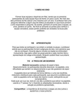 108MÃO NO SINO



       Formar duas equipes e dispô-las em filas, sendo que os primeiros
  participantes de cada equipe fique de frente um para o outro. No meio dos
dois primeiros da fila colocar uma mesinha com um sino. O professor fará uma
pergunta referente a algum assunto bíblico já estudado e o que tocar primeiro
o sino responderá a pergunta. Se acertar, ganhará um ponto para a equipe, se
    errar, perderá um ponto.. No final se somarão os pontos para verificar a
     equipe vencedora, esses pontos poderão ser anotados na lousa pelo
                                    professor.




                          109    APRESENTAÇÃO

 Para que todos se conheçam e se sintam a vontade no grupo, o professor
 solicita que os participantes formem subgrupos de dois, com parceiros que
     não se conheçam. Durante alguns minutos as duplas se entrevistam
   mutuamente, logo após voltam ao grupo grande e cada membro fará a
  apresentação do colega entrevistado. Ninguém poderá fazer sua própria
                                 apresentação.

                    110   A TROCA DE UM SEGREDO

              Material necessário: pedaços de papel e lápis.
  Desenvolvimento: os participantes deverão descrever, na papeleta, uma
 dificuldade que sentem no relacionamento e que não gostariam de expor
                                 oralmente;
    A papeleta deve ser dobrada de forma idêntica, e uma vez recolhida,
misturará e distribuirá para cada participante, que assumirá o problema que
   está na papeleta como se fosse ele mesmo o autor, esforçando-se por
                               compreendê-lo.
Cada qual, por sua vez, lerá em voz alta o problema que estiver na papeleta,
  usando a 1ª pessoa “eu” e fazendo as adaptações necessárias, dando a
                      solução ao problema apresentado.

    Compartilhar: a importância de levarmos a cargas uns dos outros e
                      ajudarmos o nosso próximo.
 
