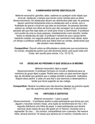 114     -CAMINHANDO ENTRE OBSTÁCULOS

  Material necessário: garrafas, latas, cadeiras ou qualquer outro objeto que
      sirva de obstáculo, e lenços que sirvam como vendas para os olhos.
Desenvolvimento: Os obstáculos devem ser distribuídos pela sala. As pessoas
     devem caminhar lentamente entre os obstáculos sem a venda, com a
 finalidade de gravar o local em que eles se encontram. As pessoas deverão
 colocar as vendas nos olhos de forma que não consigam ver e permanecer
paradas até que lhes seja dado um sinal para iniciar a caminhada. O professor
 com auxilio de uma ou duas pessoas, imediatamente e sem barulho, tirarão
    todos os obstáculos da sala. O professor insistirá em que o grupo tenha
 bastante cuidado, em seguida pedirá para que caminhem mais rápido. Após
um tempo o professor pedirá para que todos tirem as vendas, observando que
                         não existem mais obstáculos.

 Compartilhar: Discutir sobre as dificuldades e obstáculos que encontramos
 no mundo, ressaltando porém que não devemos temer, pois quem está com
              Cristo tem auxílio para vencer. I Co. 10:12-13.



      115     -DESEJAR AO PRÓXIMO O QUE DESEJA A SI MESMO

                       Material necessário: lápis e papel
    Desenvolvimento: O professor formará um círculo e distribuirá para os
 membros do grupo lápis e papel. Pedirá para cada um para escrever algum
 tipo de atividade que gostaria que o colega sentado à esquerda realizasse.
   Depois disso pedirá a cada um que leia o que escreveu e desempenhe a
                   tarefa que havia sugerido ao seu colega.

Compartilhar: Mostrar na prática que não devemos desejar ao próximo aquilo
           que não queremos para nós mesmos. Mateus 7:12.

                     116     -VIRTUDES E DEFEITOS

                      Material necessário – Lápis e papel
Desenvolvimento - O professor pedirá a cada participante que forme par com
  alguém ( havendo número ímpar, uma dupla se transformará em trio ). Em
    seguida distribuirá uma folha de papel a cada participante que deverá
    escrever duas coisas de que não goste em si mesmo, iniciando com a
 expressão “Eu sou...”. Ao concluir, compartilhará com o parceiro. Na mesma
 folha, deverá escrever 10 coisas que aprecie em si mesmo, iniciando com a
 