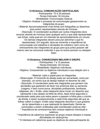 12 Dinâmica: COMUNICAÇÃO GESTICULADA
                       - Participantes: 15 a 30 pessoas
                        - Tempo Estimado: 30 minutos
                    - Modalidade: Comunicação Gestual.
      - Objetivo: Analisar o processo de comunicação gestual entre os
                             integrantes do grupo.
  - Material: Aproximadamente vinte fichas com fotografias ou desenhos
               para serem representados através de mímicas.
     - Descrição: O coordenador auxiliado por outros integrantes deve
encenar através de mímicas (sem qualquer som) o que está representado
 nas fichas, cada qual em um intervalo de aproximadamente um minuto.
         Os demais integrantes devem procurar adivinhar o que foi
       representado. Em seguida, deve-se comentar a importância da
    comunicação nos trabalhos e atividades do cotidiano, bem como do
    entrosamento dos integrantes do grupo para que juntos possam até
mesmo sem se comunicar entender o que os outros pensam ou desejam
                                     fazer.

             13 Dinâmica: CONHECENDO MELHOR O GRUPO
                         - Participantes: 7 a 15 pessoas
                         - Tempo Estimado: 20 minutos
                      - Modalidade: Objetivos Individuais.
  - Objetivo: Compreender os objetivos individuais e sua relação com o
                                      grupo.
                 - Material: Lápis e papel para os integrantes.
   - Observação: O horizonte do desejo pode ser aumentado, como por
       exemplo, um sonho que se deseja realizar no decorrer da vida.
    - Descrição: O coordenador pede aos integrantes que pensem nas
     atividades que gostariam de fazer nos próximos dias ou semanas
      (viagens, ir bem numa prova, atividades profissionais, familiares,
   religiosas, etc.). Então, cada integrante deve iniciar um desenho que
     represente o seu desejo na folha de ofício. Após trinta segundos o
coordenador pede para que todos parem e passem a folha para o vizinho
  da direita, e assim sucessivamente a cada trinta segundos até que as
 folhas voltem à origem. Então cada integrante descreve o que gostaria
        de ter desenhado e o que realmente foi desenhado. Dentre as
       conclusões a serem analisadas pelo coordenador pode-se citar:
     * Importância de conhecermos bem nossos objetivos individuais e
                                     coletivos;
* Importância de sabermos expressar ao grupo nossos desejos e nossas
                           dificuldades em alcançá-los;
  * O interesse em sabermos quais os objetivos de cada participante do
 