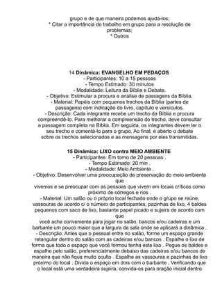 grupo e de que maneira podemos ajudá-los;
       * Citar a importância do trabalho em grupo para a resolução de
                                  problemas;
                                   * Outros




                14 Dinâmica: EVANGELHO EM PEDAÇOS
                       - Participantes: 10 a 15 pessoas
                        - Tempo Estimado: 30 minutos
                   - Modalidade: Leitura da Bíblia e Debate.
      - Objetivo: Estimular a procura e análise de passagens da Bíblia.
        - Material: Papéis com pequenos trechos da Bíblia (partes de
          passagens) com indicação do livro, capítulo e versículos.
     - Descrição: Cada integrante recebe um trecho da Bíblia e procura
  compreendê-lo. Para melhorar a compreensão do trecho, deve consultar
  a passagem completa na Bíblia. Em seguida, os integrantes devem ler o
      seu trecho e comentá-lo para o grupo. Ao final, é aberto o debate
   sobre os trechos selecionados e as mensagens por eles transmitidas.

                  15 Dinâmica: LIXO contra MEIO AMBIENTE
                    - Participantes: Em torno de 20 pessoas .
                            - Tempo Estimado: 20 min .
                          - Modalidade: Meio Ambiente .
 - Objetivo: Desenvolver uma preocupação de preservação do meio ambiente
                                       que
  vivemos e se preocupar com as pessoas que vivem em locais críticos como
                            próximo de córregos e rios .
     - Material: Um salão ou o próprio local fechado onde o grupo se reúne,
 vassouras de acordo c/ o número de participantes, pazinhas de lixo, 4 baldes
  pequenos com saco de lixo, bastante papel picado e sujeira de acordo com
                                       que
     você ache conveniente para jogar no salão, bancos e/ou cadeiras e um
 barbante um pouco maior que a largura da sala onde se aplicará a dinâmica .
   - Descrição: Antes que o pessoal entre no salão, forme um espaço grande
  retangular dentro do salão com as cadeiras e/ou bancos . Espalhe o lixo de
forma que todo o espaço que você formou tenha este lixo . Pegue os baldes e
  espalhe pelo salão, preferencialmente debaixo das cadeiras e/ou bancos de
maneira que não fique muito oculto . Espalhe as vassouras e pazinhas de lixo
 próximo do local . Divida o espaço em dois com o barbante . Verificando que
    o local está uma verdadeira sujeira, convida-os para oração inicial dentro
 