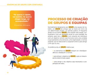 DINÂMICAS DE GRUPO COM CONFIANÇA
12
“Se queres ir rápido,
vai sozinho. Se queres
chegar longe, vai
acompanhado.”
Provérbio Africano
PROCESSO DE CRIAÇÃO
DE GRUPOS E EQUIPAS
Normalmente designamos por GRUPO uma equipa de tra-
balho, um GRUPO de amigos que se reúne em torno de
um determinado projeto, um partido político. É frequente
atribuir-se ao termo GRUPO uma aceção mais ampla, con-
fundindo-o com um agregado social ou uma multidão. No
entanto, para nós, o GRUPO é um conjunto de indivíduos
com um objetivo comum, que funciona como uma unidade
e que apresenta uma estrutura, uma organização e normas
próprias, que se relacionam e cooperam entre si para atingir
o fim que os uniu.
A existência de um GRUPO implica que:
× os elementos do GRUPO estejam em interdepen-
dência e obedeçam a normas;
× para atingir o objetivo do GRUPO, cada um desem-
penhe determinado papel;
× para atingir o seu objetivo seja necessária a coo-
peração de todos.
 