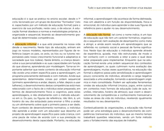 Tudo o que precisas de saber para motivar a tua equipa
19
educação é o que se pratica no ensino escolar, desde o 1º
ciclo, lecionado por um grupo de docentes “formados” (isto
é, capacitados por um método de educação formal) para o
exercício da sua profissão, neste caso, o de educar. A edu-
cação formal obedece a normas e metodologias próprias, é
organizada e sequencial, levando ao desenvolvimento gra-
dual de determinadas competências.
A educação informal é a que está presente na nossa vida
desde o nascimento. Neste tipo de educação, entram em
jogo os nossos modelos, representados por figuras de re-
ferência (sejam os pais, os avós, os tios ou os tutores res-
ponsáveis pelo nosso crescimento funcional e adaptativo à
sociedade que nos rodeia). Neste âmbito, a criança desen-
volve a sua personalidade e as suas capacidades em função
do que observa, aprendendo por modelagem. Torna-se im-
portante salientar que neste contexto de educação informal
não existe uma ordem específica para a aprendizagem, um
programa previamente delineado e com método. Ainda que
aprendamos determinadas coisas por ordem sequencial
(primeiro aprendemos a andar, depois, a falar, depois a usar
talheres), o desenvolvimento destas competências está mais
relacionado com o facto de o indivíduo estar preparado, em
termos de desenvolvimento físico e cognitivo, para estas
aprendizagens, e não diretamente com o método educati-
vo em si. Os pais, ou figuras de referência, não têm, à, um
horário do seu dia estipulado para ensinar o filho a andar,
ou um alinhamento sobre qual o primeiro passo a ser dado.
Num contexto de desenvolvimento normativo, o indivíduo
não aprende a andar com um educador que desenha um
projeto de aprendizagem específico para cada criança, com
uma pauta de notas de acordo com a sua prestação no
desenvolvimento desta capacidade. Portanto, na educação
informal, a aprendizagem não acontece de forma delineada,
mas sim aleatória e em função da disponibilidade, física e
emocional, do indivíduo para aprender e das suas figuras de
referência para o ajudar no seu desenvolvimento.
A educação não formal, tal como o nome indica, é um tipo
de educação que não tem um carácter formativo, organiza-
do e sequencial, nem avaliação de desempenho como meta
a atingir, e ainda assim resulta em aprendizagens que se
refletirão no contexto social e pessoal de forma significa-
tiva. Neste tipo de educação o indivíduo aprende através
da experiência, guiada, mas não estruturada, de modo a
ter contacto com o conteúdo a reter e para o qual deve
estar preparado para implementar. Enquanto que na edu-
cação formal existe uma ordem sequencial dos conteúdos
de aprendizagem, os quais culminam numa avaliação das
aprendizagens, muitas vezes quantitativa, na educação não
formal o objetivo passa pela sensibilização e aprendizagem
pouco consciente do indivíduo, aliviando a carga negativa
associada a uma avaliação, tornando a aprendizagem orgâ-
nica e mais consolidada. Podem ser aplicadas ferramentas
vindas da educação informal (música, jogos, entre outros)
em contextos mais formais de educação (sala de aula, re-
uniões, intervalos, horário de almoço), que visem o desen-
volvimento de competências e conhecimento transversal a
todas as áreas da vida do indivíduo, revelando igualmente
resultados no seu desempenho.
Contextualizando às organizações, a educação não formal
pode ser uma estratégia para o desenvolvimento de com-
petências transversais do indivíduo, que ao mesmo tempo
trabalhará questões relacionais, sendo um forte método
para o fortalecimento das equipas de trabalho.
 