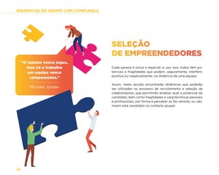DINÂMICAS DE GRUPO COM CONFIANÇA
24
SELEÇÃO
DE EMPREENDEDORES
Cada pessoa é única e especial, e, por isso, todos têm po-
tenciais e fragilidades que podem, seguramente, interferir,
positiva ou negativamente, na dinâmica de uma equipa.
Assim, nesta secção encontrarão dinâmicas que poderão
ser utilizadas no processo de recrutamento e seleção de
colaboradores, que permitirão analisar qual o potencial do
candidato, bem como fragilidades e características pessoais
e profissionais, por forma a perceber se faz sentido, ou não,
inserir este candidato no contexto grupal.
“O talento vence jogos,
mas só o trabalho
em equipa vence
campeonatos.”
Michael Jordan
 