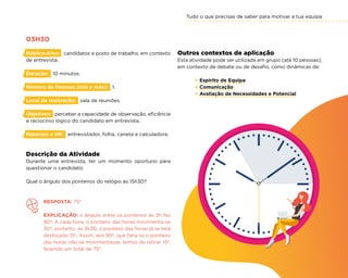 Tudo o que precisas de saber para motivar a tua equipa
25
Outros contextos de aplicação
Esta atividade pode ser utilizada em grupo (até 10 pessoas),
em contexto de debate ou de desafio, como dinâmicas de:
× Espírito de Equipa
× Comunicação
× Avaliação de Necessidades e Potencial
03H30
Público-Alvo: candidatos a posto de trabalho, em contexto
de entrevista.
Duração: 10 minutos.
Número de Pessoas (min e máx): 1.
Local de realização: sala de reuniões.
Objetivos: perceber a capacidade de observação, eficiência
e raciocínio lógico do candidato em entrevista.
Materiais e HR: entrevistador, folha, caneta e calculadora.
Descrição da Atividade
Durante uma entrevista, ter um momento oportuno para
questionar o candidato:
Qual o ângulo dos ponteiros do relógio às 15h30?
RESPOSTA: 75º
EXPLICAÇÃO: o ângulo entre os ponteiros às 3h faz
90º. A cada hora, o ponteiro das horas movimenta-se
30º, portanto, às 3h30, o ponteiro das horas já se terá
deslocado 15º. Assim, aos 90º, que faria se o ponteiro
das horas não se movimentasse, temos de retirar 15º,
fazendo um total de 75º.
 