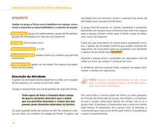 DINÂMICAS DE GRUPO COM CONFIANÇA
26
DINAMITE
Avaliar no grupo a forma como trabalham em equipa, comu-
nicam e assumem a responsabilidade e o espírito de equipa.
Público-Alvo: grupo de colaboradores, grupo de formandos,
grupos de candidatos em fase de recrutamento.
Duração: 30 minutos (min).
Número de Pessoas: 6 a 20.
Local de realização: espaço indoor ou outdoor que permita
movimento.
Materiais e RH: gestor de atividade, fita adesiva de papel,
anexo da atividade.
Descrição da Atividade
O gestor da atividade deverá desenhar no chão, com a ajudar
da fita adesiva, um campo no formato 10x8.
O jogo é apresentado aos participantes da seguinte forma:
× Terão agora de fazer a travessia deste campo
de guerra, tentando descobrir qual o atalho
que vos permitirá atravessar o campo sem que
passem pelas dinamites enterradas no terreno.
Os participantes terão de colocar-se em fila indiana e colo-
car as mãos nos ombros no colega da frente. O gestor da
atividade terá um itinerário (como o exemplo do anexo da
atividade) que o grupo terá de fazer.
O grupo terá de avançar no campo, quadrado a quadrado,
decidindo, em equipa, qual a travessia que será mais segura
para a equipa. Podem andar para a frente e para os lados,
mas nunca na diagonal.
Cada vez que avançarem no campo pelos quadrados corre-
tos, o gestor da atividade confirma que podem avançar em
segurança. Se avançarem para um quadrado com dinamite,
o gestor da atividade fará “BOOMM!”.
Quando a equipa errar o quadrado em segurança, terá de
voltar ao início do campo e começar de novo.
A dinâmica termina quando toda a equipa conseguir atra-
vessar o campo em segurança.
NOTA: O gestor da atividade pode, ou não, indicar
qual o primeiro quadrado seguro, de modo a que o
jogo inicie com mais fluidez.
Por outro lado, o campo pode ser maior, ou mais pequeno,
em função da dimensão do grupo. No entanto, é importan-
te que o grupo caiba todo dentro do campo, isto é: se o
grupo tiver 6 pessoas, é importante que o percurso tenha,
pelo menos, 8 quadrados. Se o grupo tiver 10 pessoas, é
importante que o percurso tenha, pelo menos 12 quadrados,
e assim sucessivamente.
 