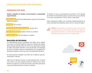 DINÂMICAS DE GRUPO COM CONFIANÇA
28
PERDIDOS NO MAR
Avaliar o trabalho em equipa, a comunicação e a capacidade
argumentação.
Público-Alvo: grupo de colaboradores, grupo de formandos,
público em geral.
Duração: 30 minutos.
Número de Pessoas (min e máx): grupos de 5.
Local de realização: espaço indoor ou outdoor.
Materiais e RH: lista de objetos e canetas.
Descrição da Atividade
Os participantes devem considerar que estão numa viagem
num navio, no Oceano Atlântico. Após um incêndio, de origem
desconhecida, grande parte do navio ficou destruída, ficando
ao sabor das ondas, havendo o risco de afundar. A localização
do navio é incerta, porque o equipamento de navegação foi
destruído. Estarão a cerca de cinco mil quilómetros de terra.
Os participantes recebem uma lista de 15 objetos que per-
maneceram intactos.
Além dos 15 objetos da lista, os participantes têm um bote
com remos e os seus objetos pessoais (dinheiro em notas,
fósforos e cigarros). O bote tem espaço suficiente para levar
o grupo de participantes e todos os objetos.
O objetivo é que os participantes enumerem os 15 objetos
por ordem de importância para a sobrevivência, equivalendo
o 1 ao mais importante e o 15 ao menos importante.
Após cada grupo chegar a um consenso, deverá apresentar as
suas conclusões aos restantes, assim como o raciocínio lógico.
NOTA: não deverão ser discutidas ideias individuais,
os participantes não deverão mudar de ideias só
para evitar conflitos e as decisões não deverão ser
tomadas por meio de votos ou negociação.
 