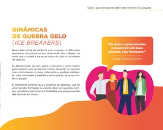 Tudo o que precisas de saber para motivar a tua equipa
31
DINÂMICAS
DE QUEBRA GELO
(ICE BREAKERS)
Numa fase inicial de contacto com o grupo, os diferentes
elementos encontram-se em observação dos colegas, do
meio que o rodeia e na expectativa do que irá acontecer
de seguida.
Os Quebra-Gelo servem, assim, e tal como o nome indica,
para quebrar esta resistência inicial, deixando as pessoas
mais confortáveis no meio onde estão e, preferencialmen-
te, mais motivadas à partilha e participação ativa no con-
texto grupal.
É importante salientar que a dinâmica de abertura, seja de
uma reunião, formação ou evento, deve ser ajustada, sem-
pre, ao público que temos e à finalidade que levou a reunião
das pessoas em causa.
“Se derem oportunidades
e investirem em boas
pessoas, elas florescem.”
Jorge Paulo Lemann
 