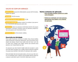 SALVE-SE COM UM ABRAÇO
Público-Alvo: grupo de colaboradores, grupo de formandos,
público em geral.
Duração: 10-20 minutos.
Número de Pessoas (min e máx): 12-36.
Local de realização: espaço indoor ou outdoor, que permi-
ta o movimento das pessoas pela sala.
Objetivos: deixar as pessoas confortáveis dentro do grupo;
promover o primeiro contacto entre as pessoas; proporcio-
nar uma pausa com movimento físico.
Materiais e RH: entrevistador, balões.
Descrição da Atividade
Para cada 12 pessoas, existirá um balão cheio. Esses balões
serão atribuídos a pessoas diferentes, que funcionará como
objeto de ataque. Quem tiver balão terá de tocar com ele
no peito dos colegas sem balão, sendo que passará essa
pessoa a ser responsável por ele.
As pessoas que não tiverem balão terão de escapar e, para
que não sejam tocadas com o balão, terão de abraçar alguém
no grupo que também não tenha. Os abraços são a pares.
Esta atividade não tem duração exata, uma vez que não exis-
te um resultado final. O gestor da atividade deverá observar
o grupo e perceber qual o momento ideal para concluir.
Outros contextos de aplicação
× Esta atividade também poderá ser usada
como Energizer.
× Poderá ser realizada com mais pessoas,
dependendo das idades e do contexto
de aplicação.
 