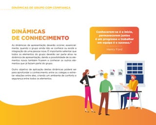 DINÂMICAS DE GRUPO COM CONFIANÇA
36
DINÂMICAS
DE CONHECIMENTO
As dinâmicas de apresentação deverão ocorrer, essencial-
mente, quando o grupo ainda não se conhece ou existe a
integração de uma pessoa nova. É importante salientar que
todos os elementos do grupo deverão ser parte ativa na
dinâmica de apresentação, dando a possibilidade de os ele-
mentos novos também ficarem a conhecer os outros ele-
mentos que já faziam parte do grupo.
Outro objetivo de aplicação destas dinâmicas poderá ser
para aprofundar o conhecimento entre os colegas e estrei-
tar relações entre eles, criando um ambiente de conforto e
segurança entre todos os elementos.
Conhecerem-se é o início,
permanecerem juntos
é um progresso e trabalhar
em equipa é o sucesso.”
Henry Ford
 