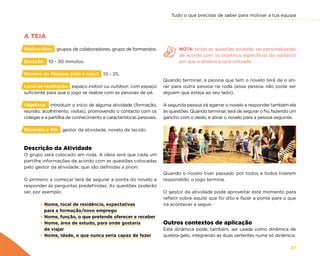 Tudo o que precisas de saber para motivar a tua equipa
37
A TEIA
Público-Alvo: grupos de colaboradores, grupo de formandos.
Duração: 10 - 30 minutos.
Número de Pessoas (min e máx): 10 - 25.
Local de realização: espaço indoor ou outdoor, com espaço
suficiente para que o jogo se realize com as pessoas de pé.
Objetivos: introduzir o início de alguma atividade (formação,
reunião, acolhimento, visitas), promovendo o contacto com os
colegas e a partilha de conhecimento e características pessoais.
Materiais e RH: gestor da atividade, novelo de tecido.
Descrição da Atividade
O grupo será colocado em roda. A ideia será que cada um
partilhe informações de acordo com as questões colocadas
pelo gestor da atividade, que são definidas a priori.
O primeiro a começar terá de segurar a ponta do novelo e
responder às perguntas predefinidas. As questões poderão
ser, por exemplo:
× Nome, local de residência, expectativas
para a formação/novo emprego
× Nome, função, o que pretende oferecer e receber
× Nome, área de estudo, para onde gostaria
de viajar
× Nome, idade, o que nunca seria capaz de fazer
NOTA: todas as questões poderão ser personalizadas
de acordo com os objetivos específicos do contexto
em que a dinâmica será utilizada.
Quando terminar, a pessoa que tem o novelo terá de o ati-
rar para outra pessoa na roda (essa pessoa não pode ser
alguém que esteja ao seu lado).
A segunda pessoa irá agarrar o novelo e responder também ela
às questões. Quando terminar, terá de segurar o fio, fazendo um
gancho com o dedo, e atirar o novelo para a pessoa seguinte.
Quando o novelo tiver passado por todos e todos tiverem
respondido, o jogo termina.
O gestor da atividade pode aproveitar este momento para
refletir sobre aquilo que foi dito e fazer a ponte para o que
irá acontecer a seguir.
Outros contextos de aplicação
Esta dinâmica pode, também, ser usada como dinâmica de
quebra-gelo, integrando as duas vertentes numa só dinâmica.
 